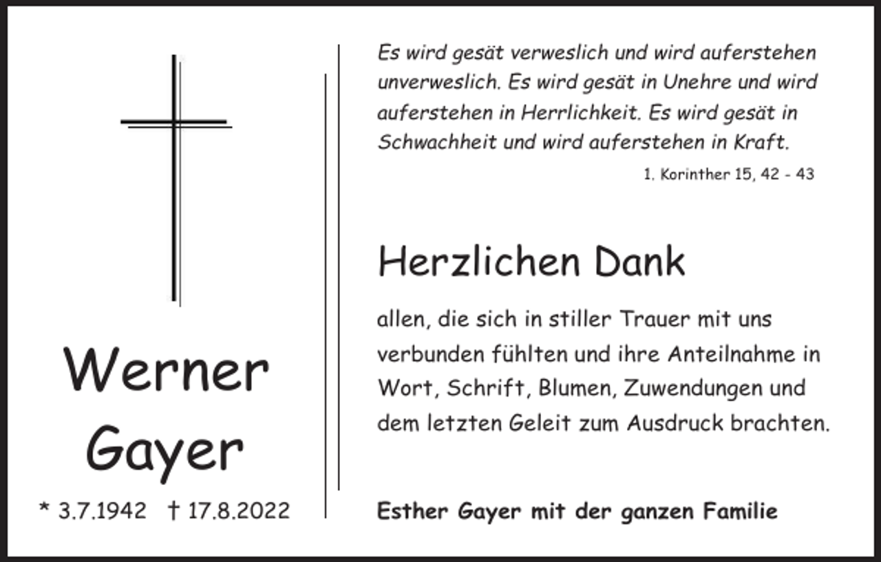 <p>Es wird gesät verweslich und wird auferstehen<br />unverweslich. Es wird gesät in Unehre und wird<br />auferstehen in Herrlichkeit. Es wird gesät in<br />Schwachheit und wird auferstehen in Kraft.<br />1. Korinther 15, 42 - 43</p><p>Herzlichen Dank<br />allen, die sich in stiller Trauer mit uns</p><p>Werner<br />Gayer<br />* 3.7.1942 † 17.8.2022</p><p>verbunden fühlten und ihre Anteilnahme in<br />Wort, Schrift, Blumen, Zuwendungen und<br />dem letzten Geleit zum Ausdruck brachten.</p><p>Esther Gayer mit der ganzen Familie</p>