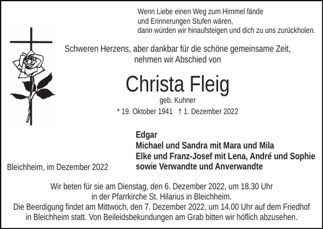 <p>Wenn Liebe einen Weg zum Himmel fände<br />und Erinnerungen Stufen wären,<br />dann würden wir hinaufsteigen und dich zu uns zurückholen.</p><p>Schweren Herzens, aber dankbar für die schöne gemeinsame Zeit,<br />nehmen wir Abschied von</p><p>Christa Fleig</p><p>geb. Kuhner<br />* 19. Oktober 1941 † 1. Dezember 2022</p><p>Bleichheim, im Dezember 2022</p><p>Edgar<br />Michael und Sandra mit Mara und Mila<br />Elke und Franz-Josef mit Lena, André und Sophie<br />sowie Verwandte und Anverwandte</p><p>Wir beten für sie am Dienstag, den 6. Dezember 2022, um 18.30 Uhr<br />in der Pfarrkirche St. Hilarius in Bleichheim.<br />Die Beerdigung findet am Mittwoch, den 7. Dezember 2022, um 14.00 Uhr auf dem Friedhof<br />in Bleichheim statt. Von Beileidsbekundungen am Grab bitten wir höflich abzusehen.</p>