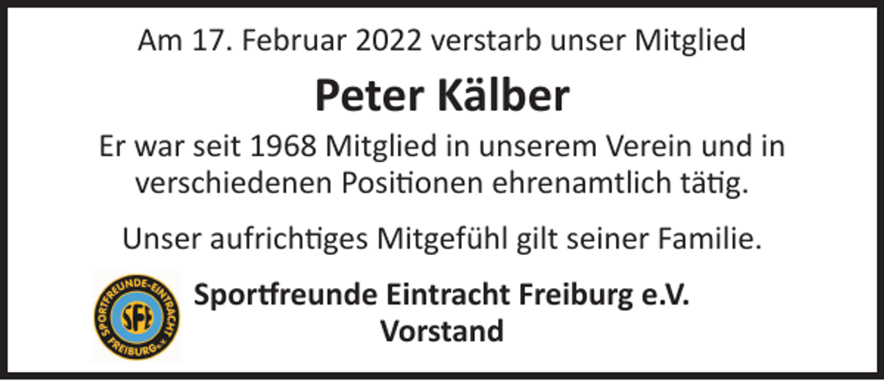 <p>Am 17. Februar 2022 verstarb unser Mitglied</p><p>Peter Kälber</p><p>Er war seit 1968 Mitglied in unserem Verein und in<br />verschiedenen Positionen ehrenamtlich tätig.<br />Unser aufrichtiges Mitgefühl gilt seiner Familie.<br />Sportfreunde Eintracht Freiburg e.V.<br />Vorstand</p>