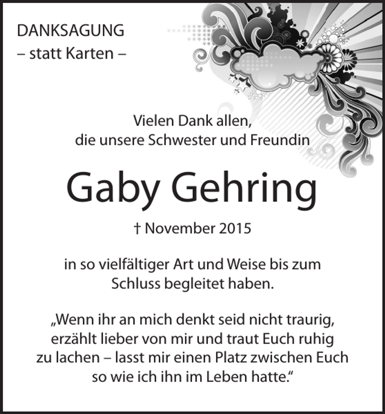 <p>DANKSAGUNG<br />– statt Karten –</p><p>Vielen Dank allen,<br />die unsere Schwester und Freundin</p><p>Gaby Gehring<br />† November 2015<br />in so vielfältiger Art und Weise bis zum<br />Schluss begleitet haben.<br />„Wenn ihr an mich denkt seid nicht traurig,<br />erzählt lieber von mir und traut Euch ruhig<br />zu lachen – lasst mir einen Platz zwischen Euch<br />so wie ich ihn im Leben hatte.“</p>