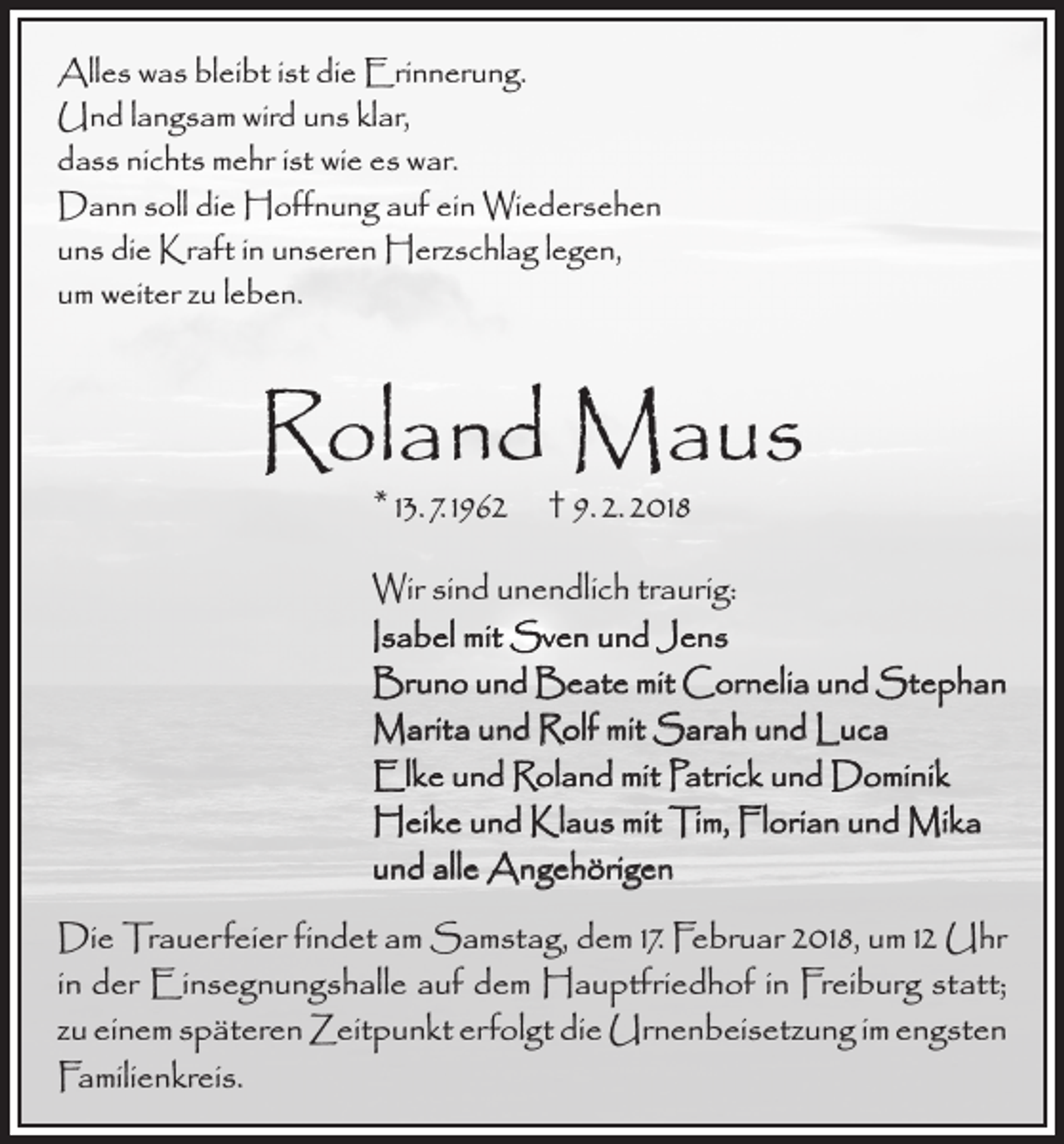 <p>Alles was bleibt ist die Erinnerung.<br />Und langsam wird uns klar,<br />dass nichts mehr ist wie es war.<br />Dann soll die Hoffnung auf ein Wiedersehen<br />uns die Kraft in unseren Herzschlag legen,<br />um weiter zu leben.</p><p>Roland Maus<br />* 13. 7. 1962 † 9. 2. 2018</p><p>Wir sind unendlich traurig:<br />Isabel mit Sven und Jens<br />Bruno und Beate mit Cornelia und Stephan<br />Marita und Rolf mit Sarah und Luca<br />Elke und Roland mit Patrick und Dominik<br />Heike und Klaus mit Tim, Florian und Mika<br />und alle Angehörigen<br />Die Trauerfeier findet am Samstag, dem 17. Februar 2018, um 12 Uhr<br />in der Einsegnungshalle auf dem Hauptfriedhof in Freiburg statt;<br />zu einem späteren Zeitpunkt erfolgt die Urnenbeisetzung im engsten<br />Familienkreis.</p>