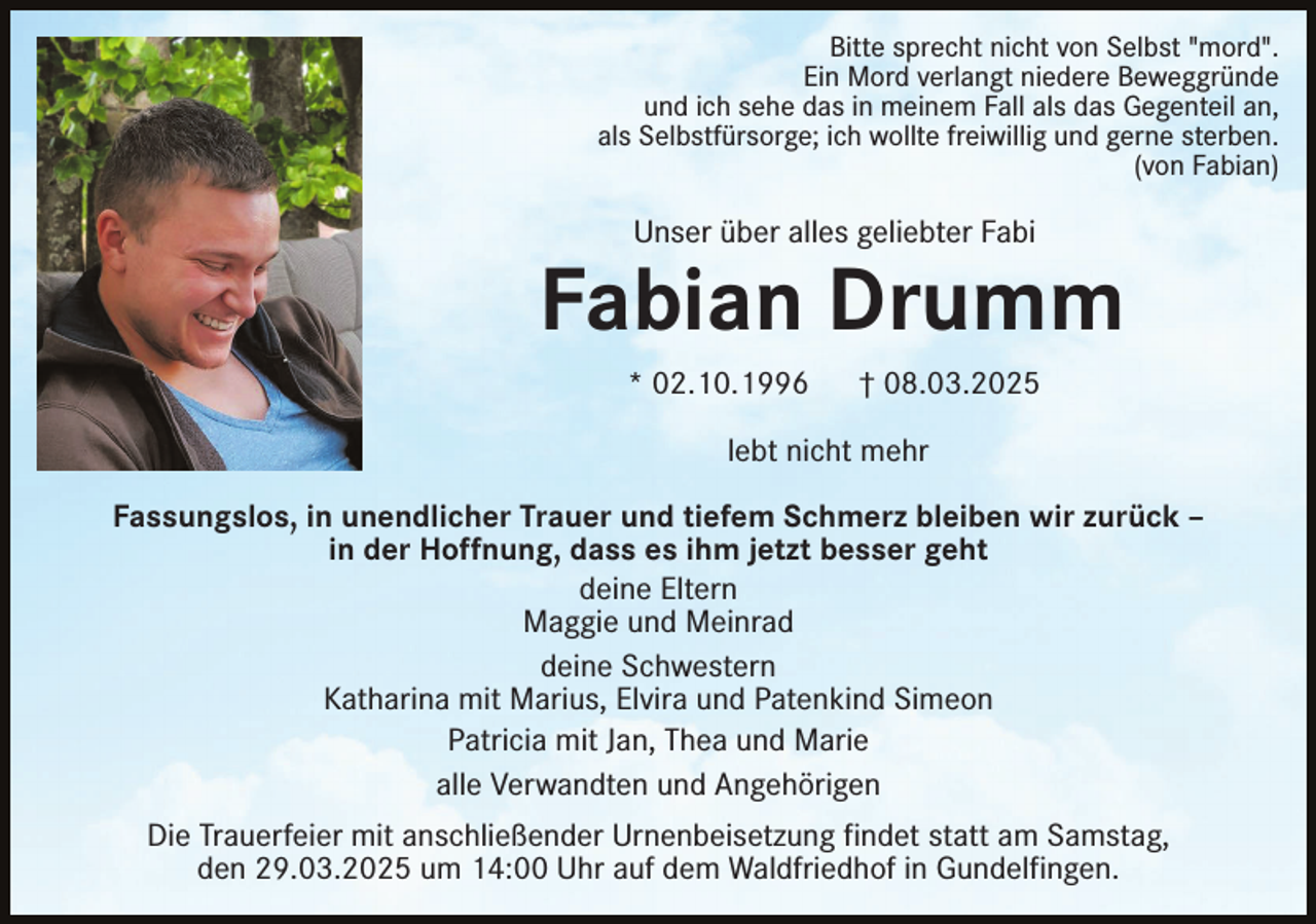 <p>Bitte sprecht nicht von Selbst "mord".<br />Ein Mord verlangt niedere Beweggründe<br />und ich sehe das in meinem Fall als das Gegenteil an,<br />als Selbstfürsorge; ich wollte freiwillig und gerne sterben.<br />(von Fabian)</p><p>Unser über alles geliebter Fabi</p><p>Fabian Drumm<br />* 02.10.1996</p><p>† 08.03.2025</p><p>lebt nicht mehr<br />Fassungslos, in unendlicher Trauer und tiefem Schmerz bleiben wir zurück –<br />in der Hoffnung, dass es ihm jetzt besser geht<br />deine Eltern<br />Maggie und Meinrad<br />deine Schwestern<br />Katharina mit Marius, Elvira und Patenkind Simeon<br />Patricia mit Jan, Thea und Marie<br />alle Verwandten und Angehörigen<br />Die Trauerfeier mit anschließender Urnenbeisetzung findet statt am Samstag,<br />den 29.03.2025 um 14:00 Uhr auf dem Waldfriedhof in Gundelfingen.</p>