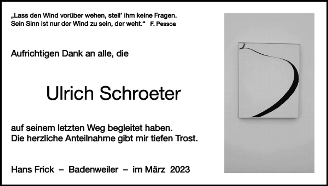 <p>„Lass den Wind vorüber wehen, stell’ ihm keine Fragen.<br />Sein Sinn ist nur der Wind zu sein, der weht.“ F. Pessoa</p><p>Aufrichtigen Dank an alle, die</p><p>Ulrich Schroeter<br />auf seinem letzten Weg begleitet haben.<br />Die herzliche Anteilnahme gibt mir tiefen Trost.<br />Hans Frick – Badenweiler – im März 2023</p>
