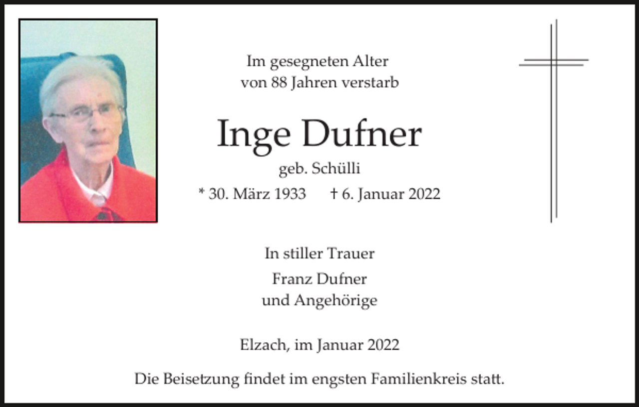 <p>Im gesegneten Alter<br />von 88 Jahren verstarb</p><p>Inge Dufner<br />geb. Schülli<br />* 30. März 1933</p><p>† 6. Januar 2022</p><p>In stiller Trauer<br />Franz Dufner<br />und Angehörige<br />Elzach, im Januar 2022<br />Die Beisetzung ﬁndet im engsten Familienkreis statt.</p>