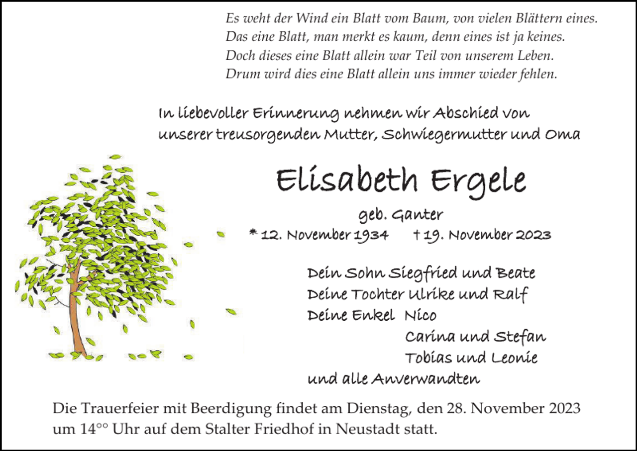 <p>Es weht der Wind ein Blatt vom Baum, von vielen Blättern eines.<br />Das eine Blatt, man merkt es kaum, denn eines ist ja keines.<br />Doch dieses eine Blatt allein war Teil von unserem Leben.<br />Drum wird dies eine Blatt allein uns immer wieder fehlen.</p><p>In liebevoller Erinnerung nehmen wir Abschied von<br />unserer treusorgenden Mutter, Schwiegermutter und Oma</p><p>Elisabeth Ergele<br />geb. Ganter<br />* 12. November 1934</p><p>† 19. November 2023</p><p>Dein Sohn Siegfried und Beate<br />Deine Tochter Ulrike und Ralf<br />Deine Enkel Nico<br />Carina und Stefan<br />Tobias und Leonie<br />und alle Anverwandten<br />Die Trauerfeier mit Beerdigung findet am Dienstag, den 28. November 2023<br />um 14°° Uhr auf dem Stalter Friedhof in Neustadt statt.</p>