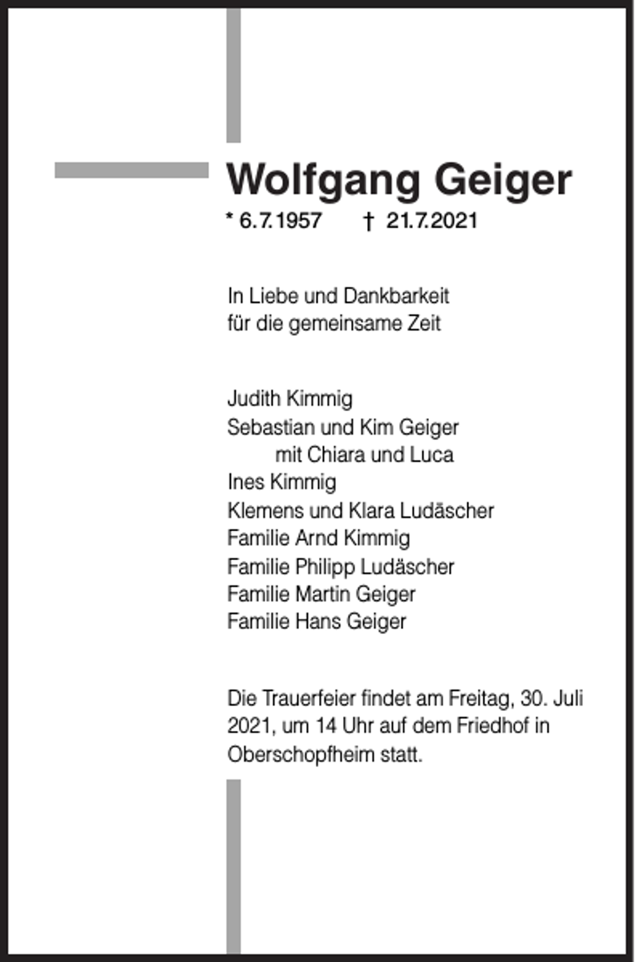 <p>Wolfgang Geiger</p><p>* 6.7.1957</p><p>† 21.7.2021</p><p>In Liebe und Dankbarkeit<br />für die gemeinsame Zeit<br />Judith Kimmig<br />Sebastian und Kim Geiger<br />mit Chiara und Luca<br />Ines Kimmig<br />Klemens und Klara Ludäscher<br />Familie Arnd Kimmig<br />Familie Philipp Ludäscher<br />Familie Martin Geiger<br />Familie Hans Geiger<br />Die Trauerfeier findet am Freitag, 30. Juli<br />2021, um 14 Uhr auf dem Friedhof in<br />Oberschopfheim statt.</p>