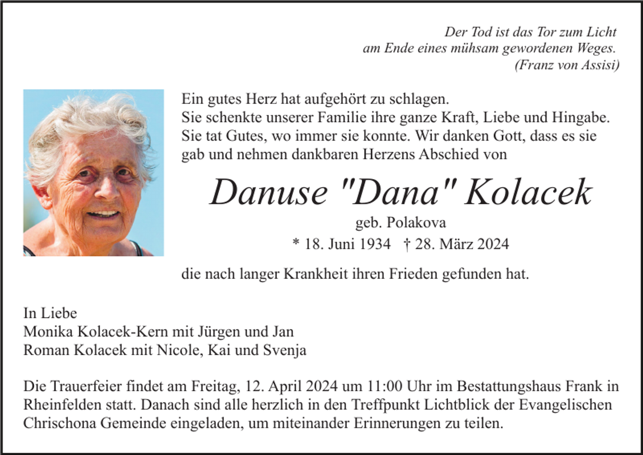 <p>Der Tod ist das Tor zum Licht<br />am Ende eines mühsam gewordenen Weges.<br />(Franz von Assisi)</p><p>Ein gutes Herz hat aufgehört zu schlagen.<br />Sie schenkte unserer Familie ihre ganze Kraft, Liebe und Hingabe.<br />Sie tat Gutes, wo immer sie konnte. Wir danken Gott, dass es sie<br />gab und nehmen dankbaren Herzens Abschied von</p><p>Danuse "Dana" Kolacek<br />geb. Polakova<br />* 18. Juni 1934 † 28. März 2024</p><p>die nach langer Krankheit ihren Frieden gefunden hat.<br />In Liebe<br />Monika Kolacek-Kern mit Jürgen und Jan<br />Roman Kolacek mit Nicole, Kai und Svenja<br />Die Trauerfeier findet am Freitag, 12. April 2024 um 11:00 Uhr im Bestattungshaus Frank in<br />Rheinfelden statt. Danach sind alle herzlich in den Treffpunkt Lichtblick der Evangelischen<br />Chrischona Gemeinde eingeladen, um miteinander Erinnerungen zu teilen.</p>
