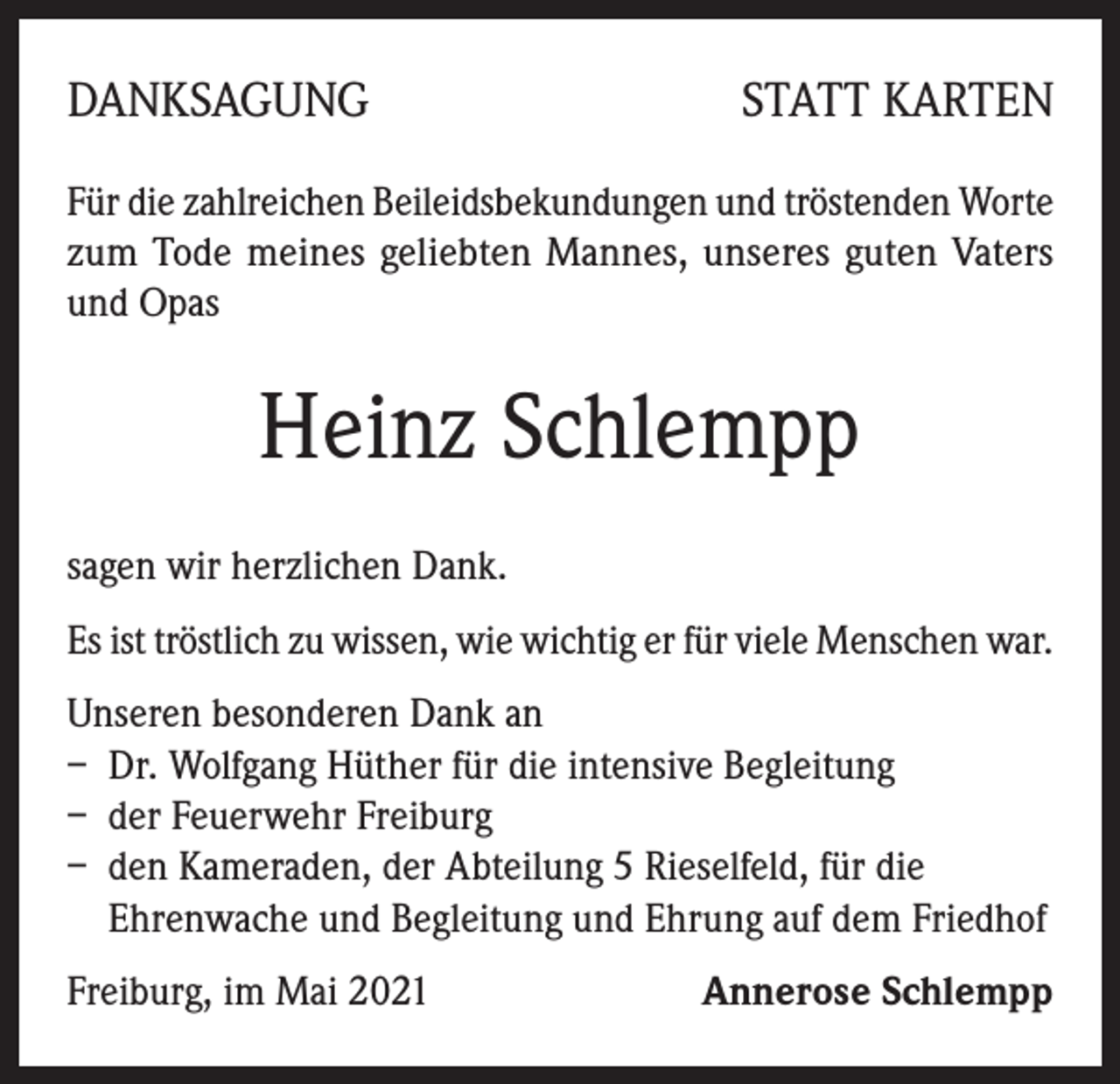 <p>DANKSAGUNG</p><p>STATT KARTEN</p><p>Für die zahlreichen Beileidsbekundungen und tröstenden Worte<br />zum Tode meines geliebten Mannes, unseres guten Vaters<br />und Opas</p><p>Heinz Schlempp<br />sagen wir herzlichen Dank.<br />Es ist tröstlich zu wissen, wie wichtig er für viele Menschen war.<br />Unseren besonderen Dank an<br />– Dr. Wolfgang Hüther für die intensive Begleitung<br />– der Feuerwehr Freiburg<br />– den Kameraden, der Abteilung 5 Rieselfeld, für die<br />Ehrenwache und Begleitung und Ehrung auf dem Friedhof<br />Freiburg, im Mai 2021</p><p>Annerose Schlempp</p>