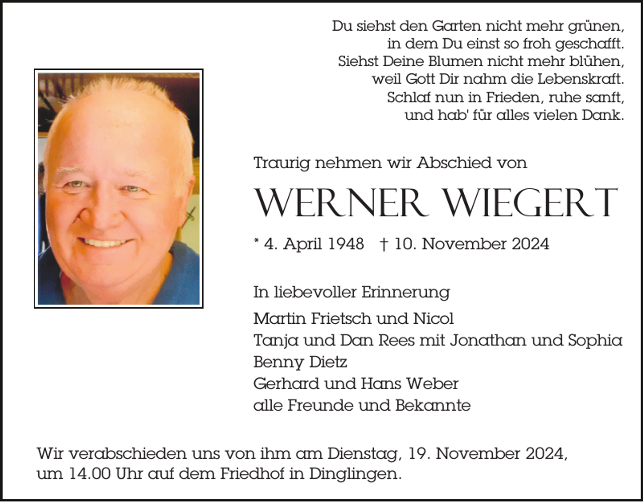 <p>Du siehst den Garten nicht mehr grünen,<br />in dem Du einst so froh geschafft.<br />Siehst Deine Blumen nicht mehr blühen,<br />weil Gott Dir nahm die Lebenskraft.<br />Schlaf nun in Frieden, ruhe sanft,<br />und hab' für alles vielen Dank.</p><p>Traurig nehmen wir Abschied von</p><p>Werner Wiegert<br />* 4. April 1948 † 10. November 2024<br />In liebevoller Erinnerung<br />Martin Frietsch und Nicol<br />Tanja und Dan Rees mit Jonathan und Sophia<br />Benny Dietz<br />Gerhard und Hans Weber<br />alle Freunde und Bekannte<br />Wir verabschieden uns von ihm am Dienstag, 19. November 2024,<br />um 14.00 Uhr auf dem Friedhof in Dinglingen.</p>