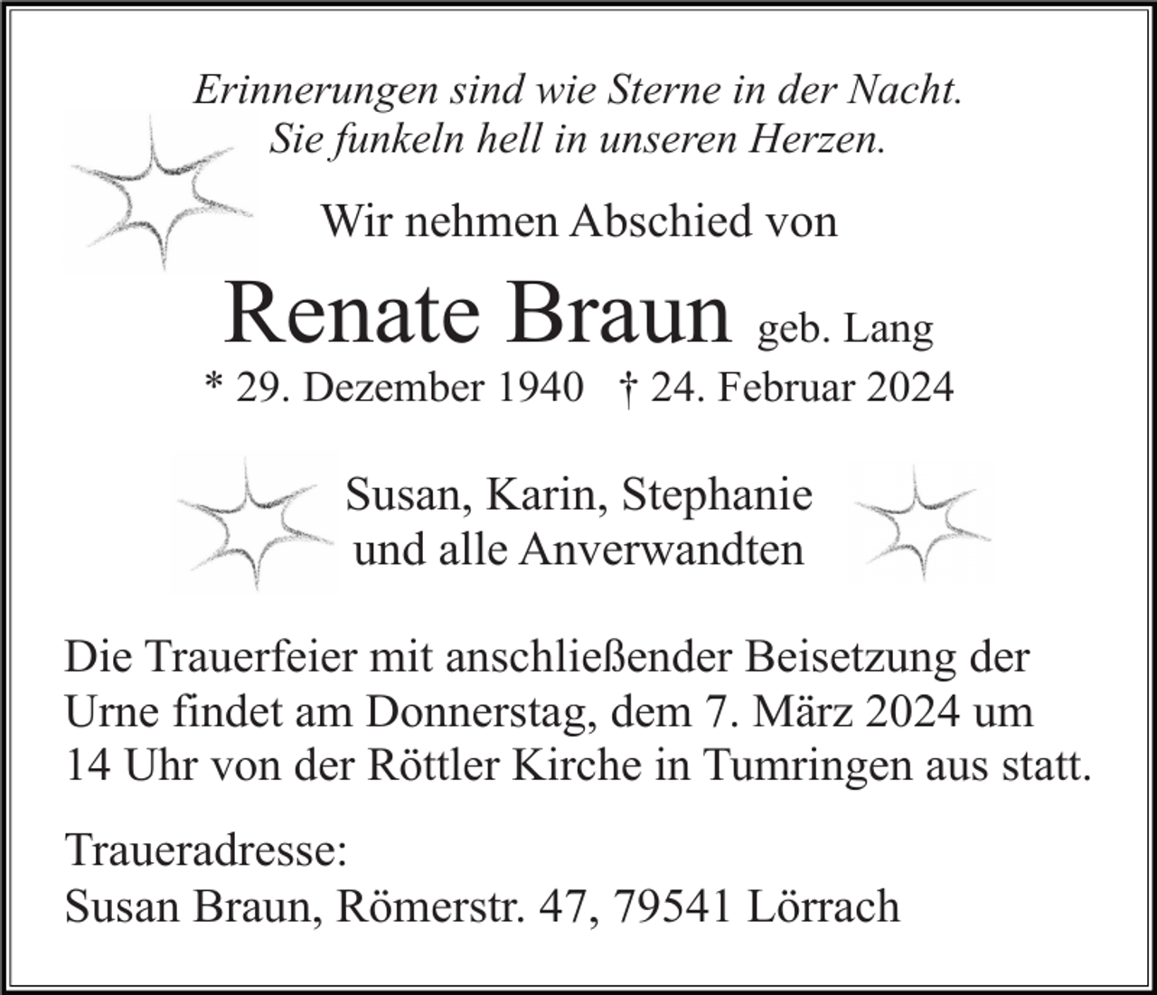 <p>Erinnerungen sind wie Sterne in der Nacht.<br />Sie funkeln hell in unseren Herzen.</p><p>Wir nehmen Abschied von</p><p>Renate Braun</p><p>geb. Lang<br />* 29. Dezember 1940 † 24. Februar 2024</p><p>Susan, Karin, Stephanie<br />und alle Anverwandten<br />Die Trauerfeier mit anschließender Beisetzung der<br />Urne findet am Donnerstag, dem 7. März 2024 um<br />14 Uhr von der Röttler Kirche in Tumringen aus statt.</p><p>Traueradresse:<br />Susan Braun, Römerstr. 47, 79541 Lörrach</p>