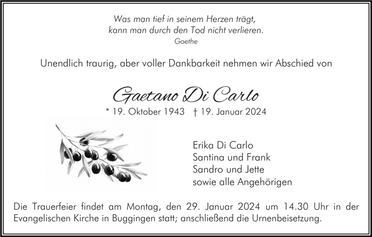 <p>Was man tief in seinem Herzen trägt,<br />kann man durch den Tod nicht verlieren.<br />Goethe</p><p>Unendlich traurig, aber voller Dankbarkeit nehmen wir Abschied von</p><p>Gaetano Di Carlo</p><p>* 19. Oktober 1943 † 19. Januar 2024</p><p>Erika Di Carlo<br />Santina und Frank<br />Sandro und Jette<br />sowie alle Angehörigen<br />Die Trauerfeier findet am Montag, den 29. Januar 2024 um 14.30 Uhr in der<br />Evangelischen Kirche in Buggingen statt; anschließend die Urnenbeisetzung.</p>
