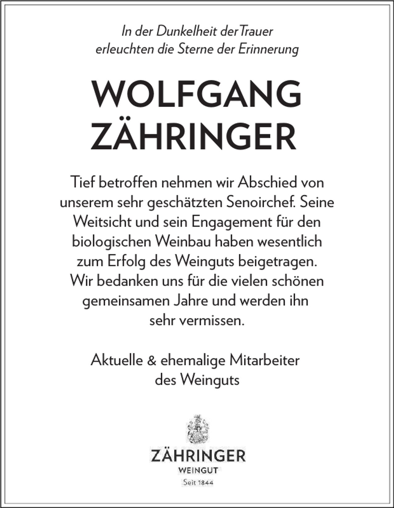 <p>In der Dunkelheit derTrauer<br />erleuchten die Sterne der Erinnerung</p><p>WOLFGANG<br />ZÄHRINGER<br />Tief betroﬀen nehmen wir Abschied von<br />unserem sehr geschätzten Senoirchef. Seine<br />Weitsicht und sein Engagement für den<br />biologischen Weinbau haben wesentlich<br />zum Erfolg des Weinguts beigetragen.<br />Wir bedanken uns für die vielen schönen<br />gemeinsamen Jahre und werden ihn<br />sehr vermissen.<br />Aktuelle &amp; ehemalige Mitarbeiter<br />des Weinguts</p>