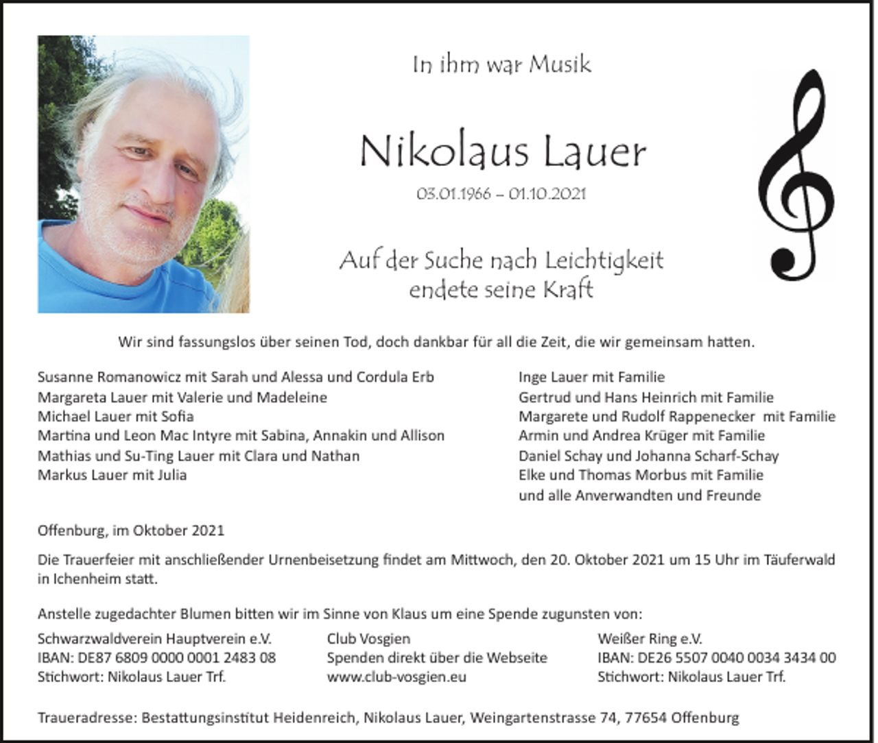<p>In ihm war Musik</p><p>Nikolaus Lauer<br />03.01.1966 – 01.10.2021</p><p>Auf der Suche nach Leichtigkeit<br />endete seine Kraft<br />Wir sind fassungslos über seinen Tod, doch dankbar für all die Zeit, die wir gemeinsam hatten.<br />Susanne Romanowicz mit Sarah und Alessa und Cordula Erb<br />Margareta Lauer mit Valerie und Madeleine<br />Michael Lauer mit Sofia<br />Martina und Leon Mac Intyre mit Sabina, Annakin und Allison<br />Mathias und Su-Ting Lauer mit Clara und Nathan<br />Markus Lauer mit Julia</p><p>Inge Lauer mit Familie<br />Gertrud und Hans Heinrich mit Familie<br />Margarete und Rudolf Rappenecker mit Familie<br />Armin und Andrea Krüger mit Familie<br />Daniel Schay und Johanna Scharf-Schay<br />Elke und Thomas Morbus mit Familie<br />und alle Anverwandten und Freunde</p><p>Offenburg, im Oktober 2021<br />Die Trauerfeier mit anschließender Urnenbeisetzung findet am Mittwoch, den 20. Oktober 2021 um 15 Uhr im Täuferwald<br />in Ichenheim statt.<br />Anstelle zugedachter Blumen bitten wir im Sinne von Klaus um eine Spende zugunsten von:<br />Schwarzwaldverein Hauptverein e.V.<br />Club Vosgien<br />Weißer Ring e.V.<br />IBAN: DE87 6809 01 2483 08<br />Spenden direkt über die Webseite<br />IBAN: DE26 5507 004034 00<br />Stichwort: Nikolaus Lauer Trf.<br />www.club-vosgien.eu<br />Stichwort: Nikolaus Lauer Trf.<br />Traueradresse: Bestattungsinstitut Heidenreich, Nikolaus Lauer, Weingartenstrasse 74, 77654 Offenburg</p>