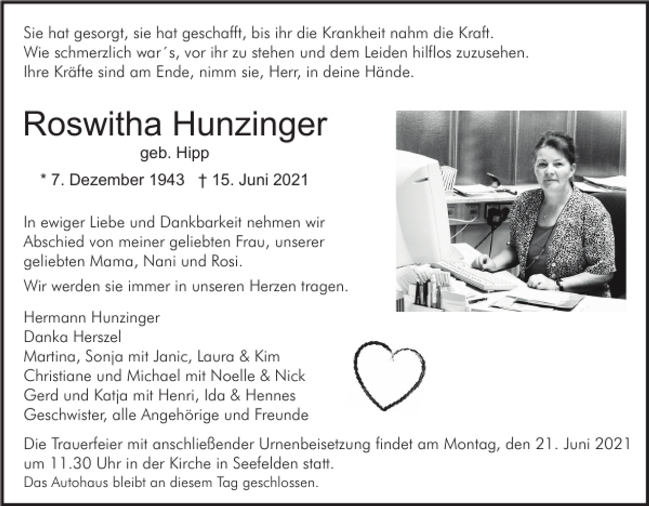 <p>Sie hat gesorgt, sie hat geschafft, bis ihr die Krankheit nahm die Kraft.<br />Wie schmerzlich war´s, vor ihr zu stehen und dem Leiden hilflos zuzusehen.<br />Ihre Kräfte sind am Ende, nimm sie, Herr, in deine Hände.</p><p>Roswitha Hunzinger<br />geb. Hipp<br />* 7. Dezember 1943 † 15. Juni 2021<br />In ewiger Liebe und Dankbarkeit nehmen wir<br />Abschied von meiner geliebten Frau, unserer<br />geliebten Mama, Nani und Rosi.<br />Wir werden sie immer in unseren Herzen tragen.<br />Hermann Hunzinger<br />Danka Herszel<br />Martina, Sonja mit Janic, Laura &amp; Kim<br />Christiane und Michael mit Noelle &amp; Nick<br />Gerd und Katja mit Henri, Ida &amp; Hennes<br />Geschwister, alle Angehörige und Freunde<br />Die Trauerfeier mit anschließender Urnenbeisetzung findet am Montag, den 21. Juni 2021<br />um 11.30 Uhr in der Kirche in Seefelden statt.<br />Das Autohaus bleibt an diesem Tag geschlossen.</p>