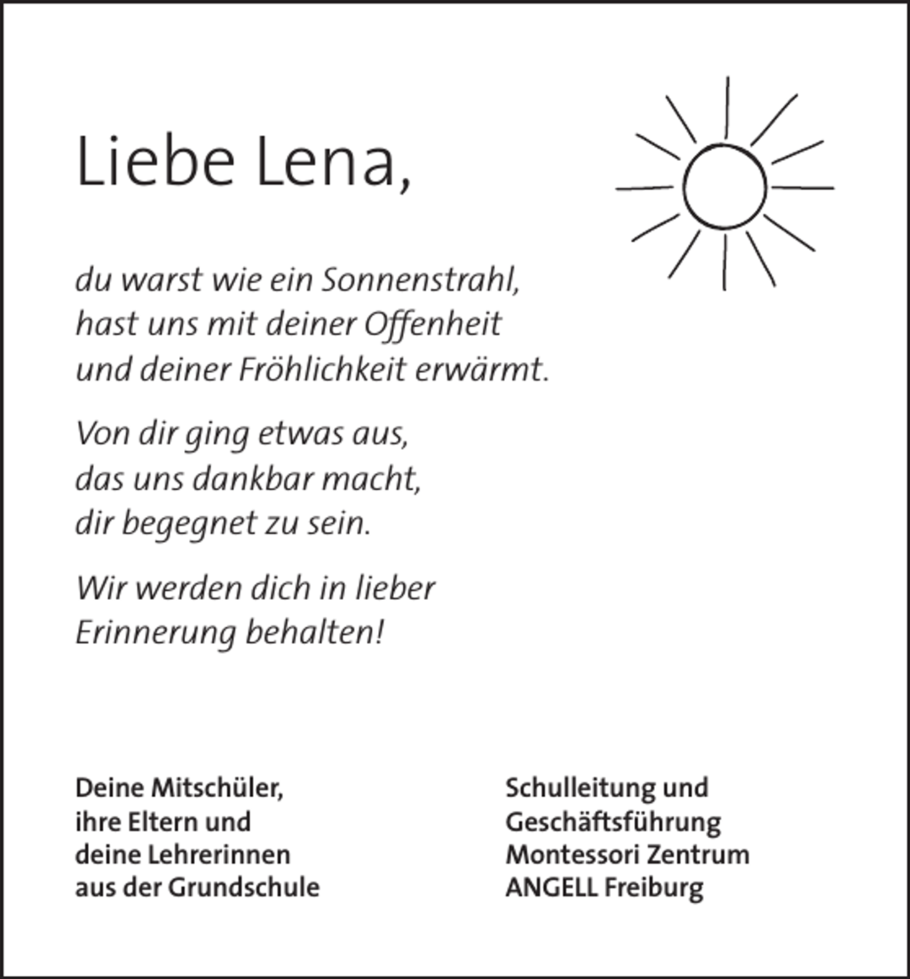 <p>Liebe Lena,<br />du warst wie ein Sonnenstrahl,<br />hast uns mit deiner Offenheit<br />und deiner Fröhlichkeit erwärmt.<br />Von dir ging etwas aus,<br />das uns dankbar macht,<br />dir begegnet zu sein.<br />Wir werden dich in lieber<br />Erinnerung behalten!</p><p>Deine Mitschüler,<br />ihre Eltern und<br />deine Lehrerinnen<br />aus der Grundschule</p><p>Schulleitung und<br />Geschäftsführung<br />Montessori Zentrum<br />ANGELL Freiburg</p>