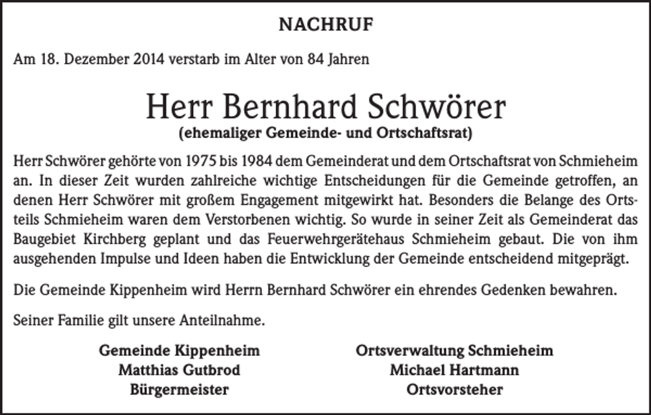 <p>NACHRUF<br />Am 18. Dezember 2014 verstarb im Alter von 84 Jahren</p><p>Herr Bernhard Schwörer<br />(ehemaliger Gemeinde- und Ortschaftsrat)</p><p>Herr Schwörer gehörte von 1975 bis 1984 dem Gemeinderat und dem Ortschaftsrat von Schmieheim<br />an. In dieser Zeit wurden zahlreiche wichtige Entscheidungen für die Gemeinde getroffen, an<br />­denen Herr Schwörer mit großem Engagement mitgewirkt hat. Besonders die Belange des Ortsteils Schmieheim waren dem Verstorbenen wichtig. So wurde in seiner Zeit als Gemeinderat das<br />Baugebiet Kirchberg geplant und das Feuerwehrgerätehaus Schmieheim gebaut. Die von ihm<br />­ausgehenden Impulse und Ideen haben die Entwicklung der Gemeinde entscheidend mitgeprägt.<br />Die Gemeinde Kippenheim wird Herrn Bernhard Schwörer ein ehrendes Gedenken bewahren.<br />Seiner Familie gilt unsere Anteilnahme.</p><p>Gemeinde Kippenheim<br />Matthias Gutbrod<br />Bürgermeister</p><p>Ortsverwaltung Schmieheim<br />Michael Hartmann<br />Ortsvorsteher</p>