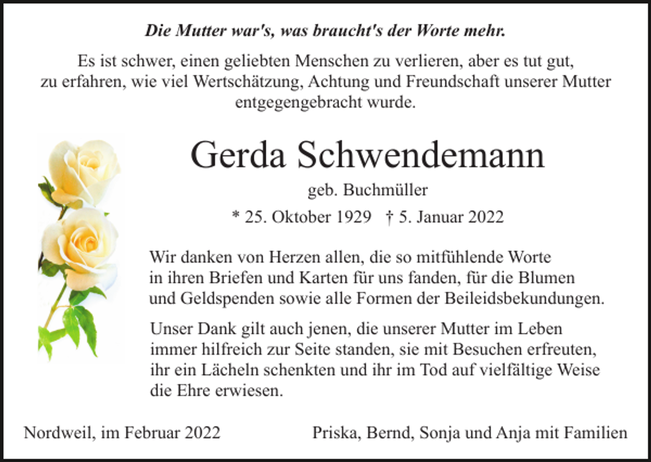 <p>Die Mutter war's, was braucht's der Worte mehr.<br />Es ist schwer, einen geliebten Menschen zu verlieren, aber es tut gut,<br />zu erfahren, wie viel Wertschätzung, Achtung und Freundschaft unserer Mutter<br />entgegengebracht wurde.</p><p>Gerda Schwendemann<br />geb. Buchmüller<br />* 25. Oktober 1929 † 5. Januar 2022<br />Wir danken von Herzen allen, die so mitfühlende Worte<br />in ihren Briefen und Karten für uns fanden, für die Blumen<br />und Geldspenden sowie alle Formen der Beileidsbekundungen.<br />Unser Dank gilt auch jenen, die unserer Mutter im Leben<br />immer hilfreich zur Seite standen, sie mit Besuchen erfreuten,<br />ihr ein Lächeln schenkten und ihr im Tod auf vielfältige Weise<br />die Ehre erwiesen.<br />Nordweil, im Februar 2022</p><p>Priska, Bernd, Sonja und Anja mit Familien</p>