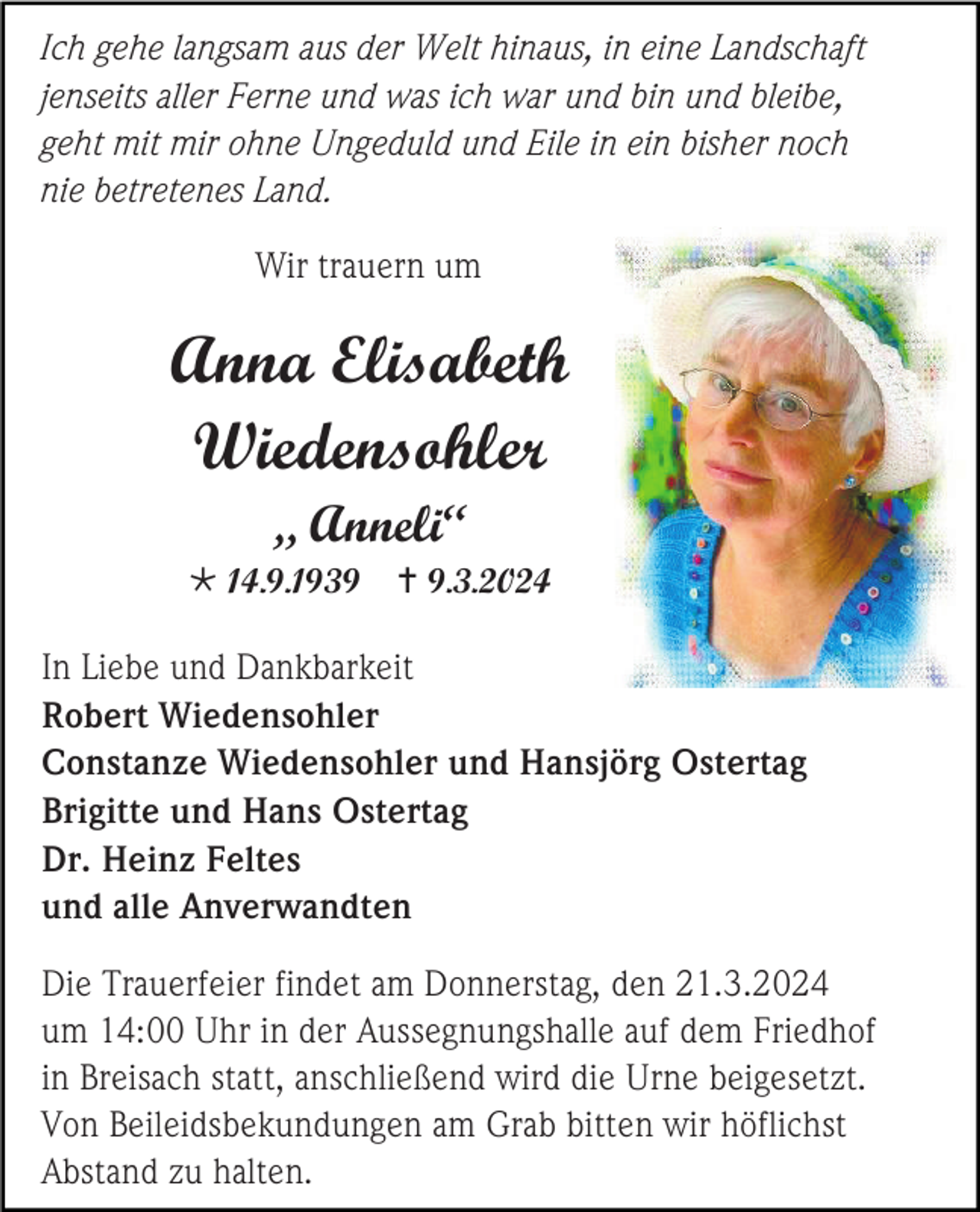 <p>Ich gehe langsam aus der Welt hinaus, in eine Landschaft<br />jenseits aller Ferne und was ich war und bin und bleibe,<br />geht mit mir ohne Ungeduld und Eile in ein bisher noch<br />nie betretenes Land.<br />Wir trauern um</p>
<p>Anna Elisabeth<br />Wiedensohler<br />„ Anneli“<br />* 14.9.1939</p>
<p><span>†</span> 9.3.2024</p>
<p>In Liebe und Dankbarkeit<br />Robert Wiedensohler<br />Constanze Wiedensohler und Hansjörg Ostertag<br />Brigitte und Hans Ostertag<br />Dr. Heinz Feltes<br />und alle Anverwandten<br />Die Trauerfeier findet am Donnerstag, den 21.3.2024<br />um 14:00 Uhr in der Aussegnungshalle auf dem Friedhof<br />in Breisach statt, anschließend wird die Urne beigesetzt.<br />Von Beileidsbekundungen am Grab bitten wir höflichst<br />Abstand zu halten.</p>