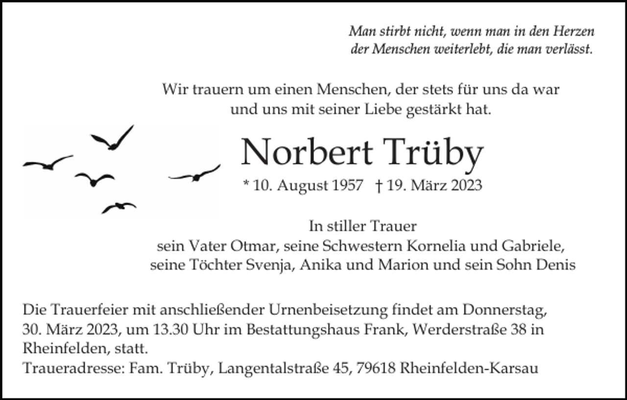 <p>Man stirbt nicht, wenn man in den Herzen<br />der Menschen weiterlebt, die man verlässt.</p><p>Wir trauern um einen Menschen, der stets für uns da war<br />und uns mit seiner Liebe gestärkt hat.</p><p>Norbert Trüby<br />* 10. August 1957 † 19. März 2023<br />In stiller Trauer<br />sein Vater Otmar, seine Schwestern Kornelia und Gabriele,<br />seine Töchter Svenja, Anika und Marion und sein Sohn Denis<br />Die Trauerfeier mit anschließender Urnenbeisetzung findet am Donnerstag,<br />30. März 2023, um 13.30 Uhr im Bestattungshaus Frank, Werderstraße 38 in<br />Rheinfelden, statt.<br />Traueradresse: Fam. Trüby, Langentalstraße 45, 79618 Rheinfelden-Karsau</p>