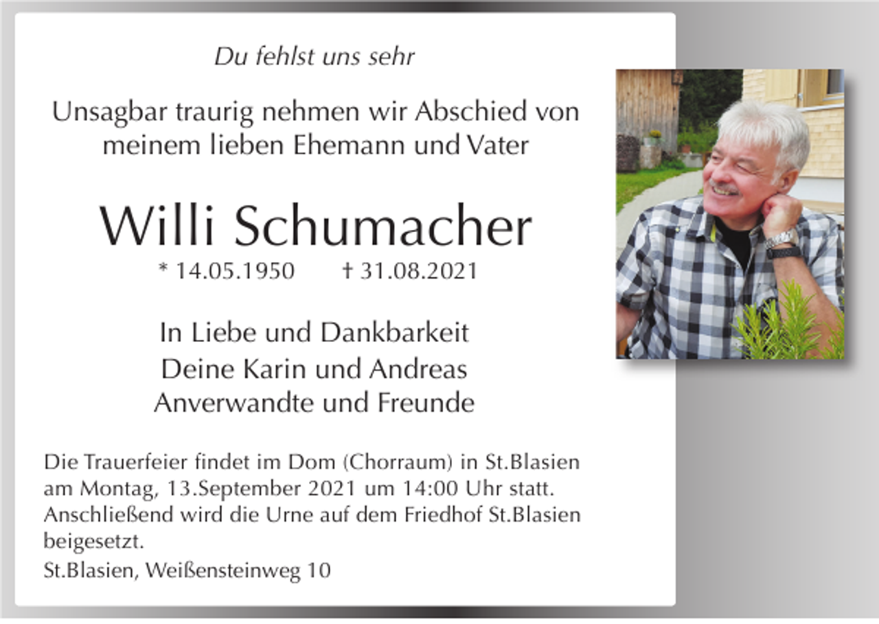 <p>Du fehlst uns sehr</p><p>Unsagbar traurig nehmen wir Abschied von<br />meinem lieben Ehemann und Vater</p><p>Willi Schumacher<br />* 14.05.1950</p><p>† 31.08.2021</p><p>In Liebe und Dankbarkeit<br />Deine Karin und Andreas<br />Anverwandte und Freunde<br />Die Trauerfeier ﬁndet im Dom (Chorraum) in St.Blasien<br />am Montag, 13.September 2021 um 14:00 Uhr statt.<br />Anschließend wird die Urne auf dem Friedhof St.Blasien<br />beigesetzt.<br />St.Blasien, Weißensteinweg 10</p>