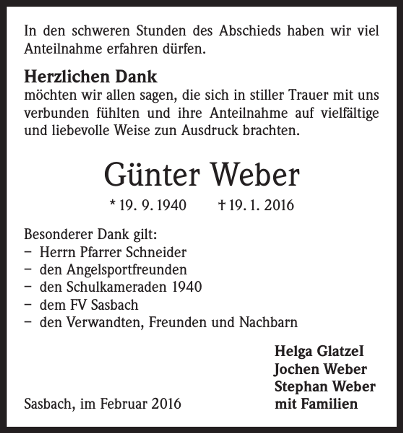 <p>In den schweren Stunden des Abschieds haben wir viel<br />Anteilnahme erfahren dürfen.</p><p>Herzlichen Dank</p><p>möchten wir allen sagen, die sich in stiller Trauer mit uns<br />verbunden fühlten und ihre Anteilnahme auf vielfältige<br />und liebevolle Weise zun Ausdruck brachten.</p><p>Günter Weber<br />* 19. 9. 1940 † 19. 1. 2016<br />Besonderer Dank gilt:<br />– Herrn Pfarrer Schneider<br />– den Angelsportfreunden<br />– den Schulkameraden 1940<br />– dem FV Sasbach<br />– den Verwandten, Freunden und Nachbarn</p><p>Sasbach, im Februar 2016</p><p>Helga GlatzeI<br />Jochen Weber<br />Stephan Weber<br />mit Familien</p>