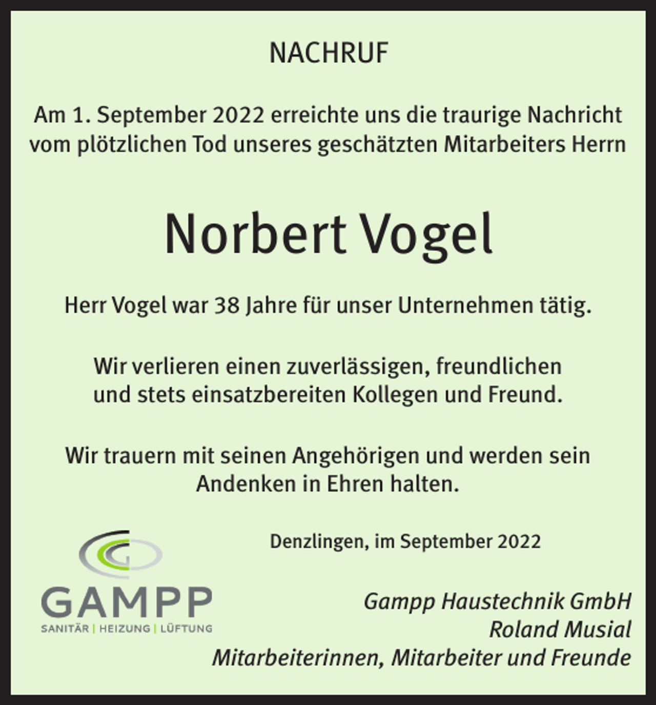 <p>NACHRUF<br />Am 1. September 2022 erreichte uns die traurige Nachricht<br />vom plötzlichen Tod unseres geschätzten Mitarbeiters Herrn</p><p>Norbert Vogel<br />Herr Vogel war 38 Jahre für unser Unternehmen tätig.<br />Wir verlieren einen zuverlässigen, freundlichen<br />und stets einsatzbereiten Kollegen und Freund.<br />Wir trauern mit seinen Angehörigen und werden sein<br />Andenken in Ehren halten.<br />Denzlingen, im September 2022</p><p>Gampp Haustechnik GmbH<br />Roland Musial<br />Mitarbeiterinnen, Mitarbeiter und Freunde</p>