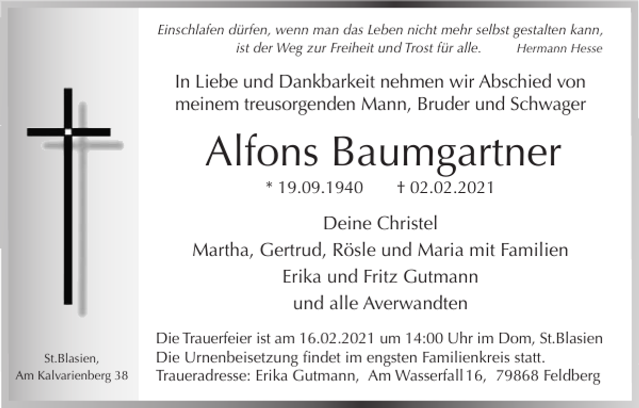 <p>Einschlafen dürfen, wenn man das Leben nicht mehr selbst gestalten kann,<br />ist der Weg zur Freiheit und Trost für alle.<br />Hermann Hesse</p><p>In Liebe und Dankbarkeit nehmen wir Abschied von<br />meinem treusorgenden Mann, Bruder und Schwager</p><p>Alfons Baumgartner<br />* 19.09.1940</p><p>† 02.02.2021</p><p>Deine Christel<br />Martha, Gertrud, Rösle und Maria mit Familien<br />Erika und Fritz Gutmann<br />und alle Averwandten<br />St.Blasien,<br />Am Kalvarienberg 38</p><p>Die Trauerfeier ist am 16.02.2021 um 14:00 Uhr im Dom, St.Blasien<br />Die Urnenbeisetzung findet im engsten Familienkreis statt.<br />Traueradresse: Erika Gutmann, Am Wasserfall 16, 79868 Feldberg</p>
