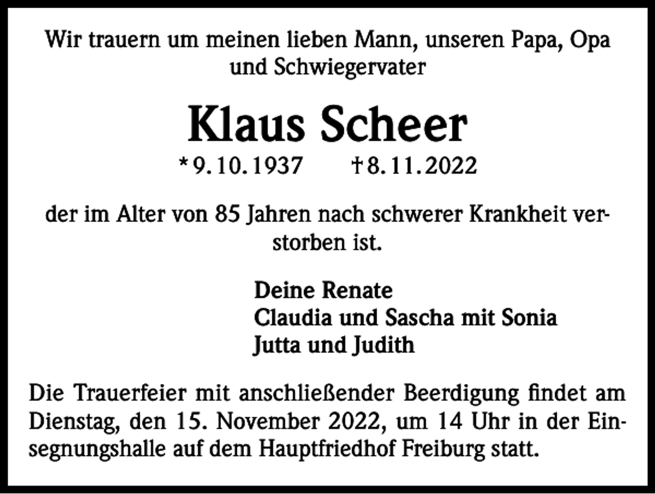 <p>Wir trauern um meinen lieben Mann, unseren Papa, Opa<br />und Schwiegervater</p><p>Klaus Scheer</p><p>* 9. 10. 1937 † 8. 11. 2022<br />der im Alter von 85 Jahren nach schwerer Krankheit verstorben ist.<br />Deine Renate<br />Claudia und Sascha mit Sonia<br />Jutta und Judith<br />Die Trauerfeier mit anschließender Beerdigung findet am<br />Dienstag, den 15. November 2022, um 14 Uhr in der Einsegnungshalle auf dem Hauptfriedhof Freiburg statt.</p>