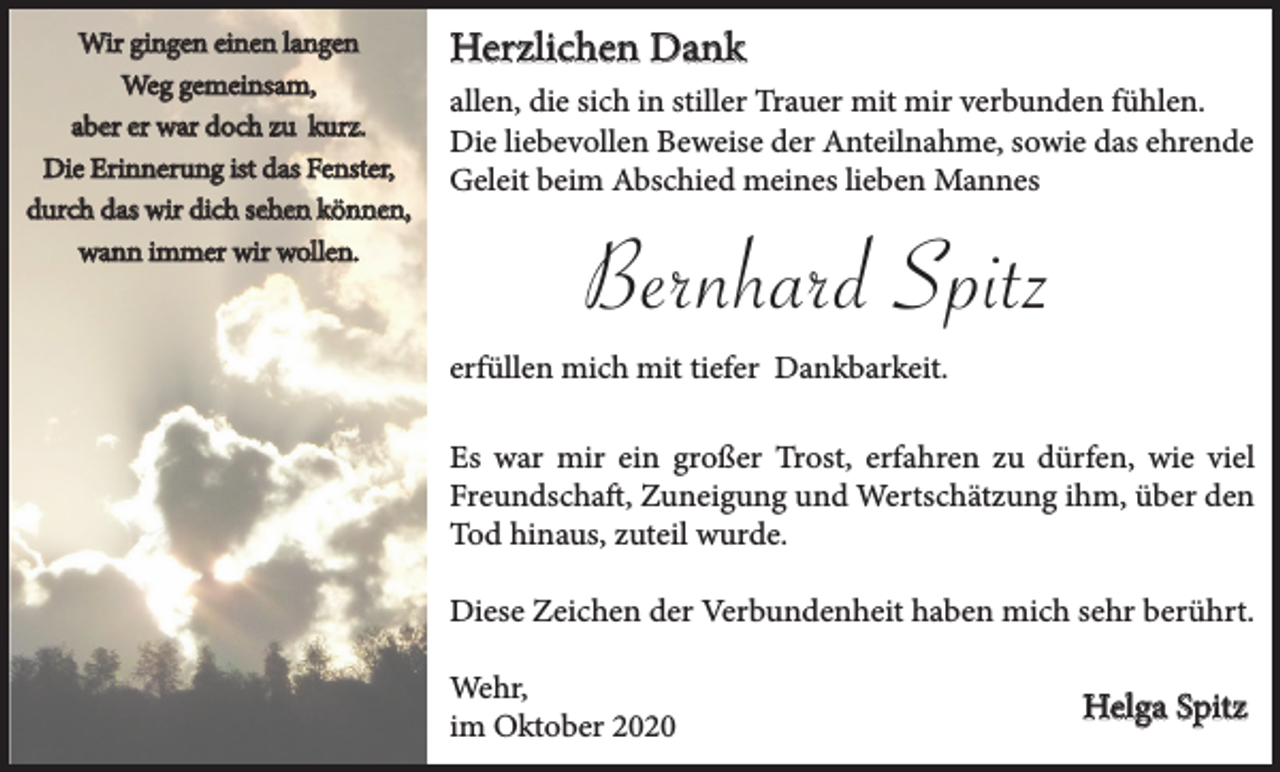 <p>Wir gingen einen langen<br />Weg gemeinsam,<br />aber er war doch zu kurz.<br />Die Erinnerung ist das Fenster,<br />durch das wir dich sehen können,<br />wann immer wir wollen.</p><p>Herzlichen Dank<br />allen, die sich in stiller Trauer mit mir verbunden fühlen.<br />Die liebevollen Beweise der Anteilnahme, sowie das ehrende<br />Geleit beim Abschied meines lieben Mannes</p><p>Bernhard Spitz<br />erfüllen mich mit tiefer Dankbarkeit.<br />Es war mir ein großer Trost, erfahren zu dürfen, wie viel<br />Freundschaft, Zuneigung und Wertschätzung ihm, über den<br />Tod hinaus, zuteil wurde.<br />Diese Zeichen der Verbundenheit haben mich sehr berührt.<br />Wehr,<br />im Oktober 2020</p><p>Helga Spitz</p>