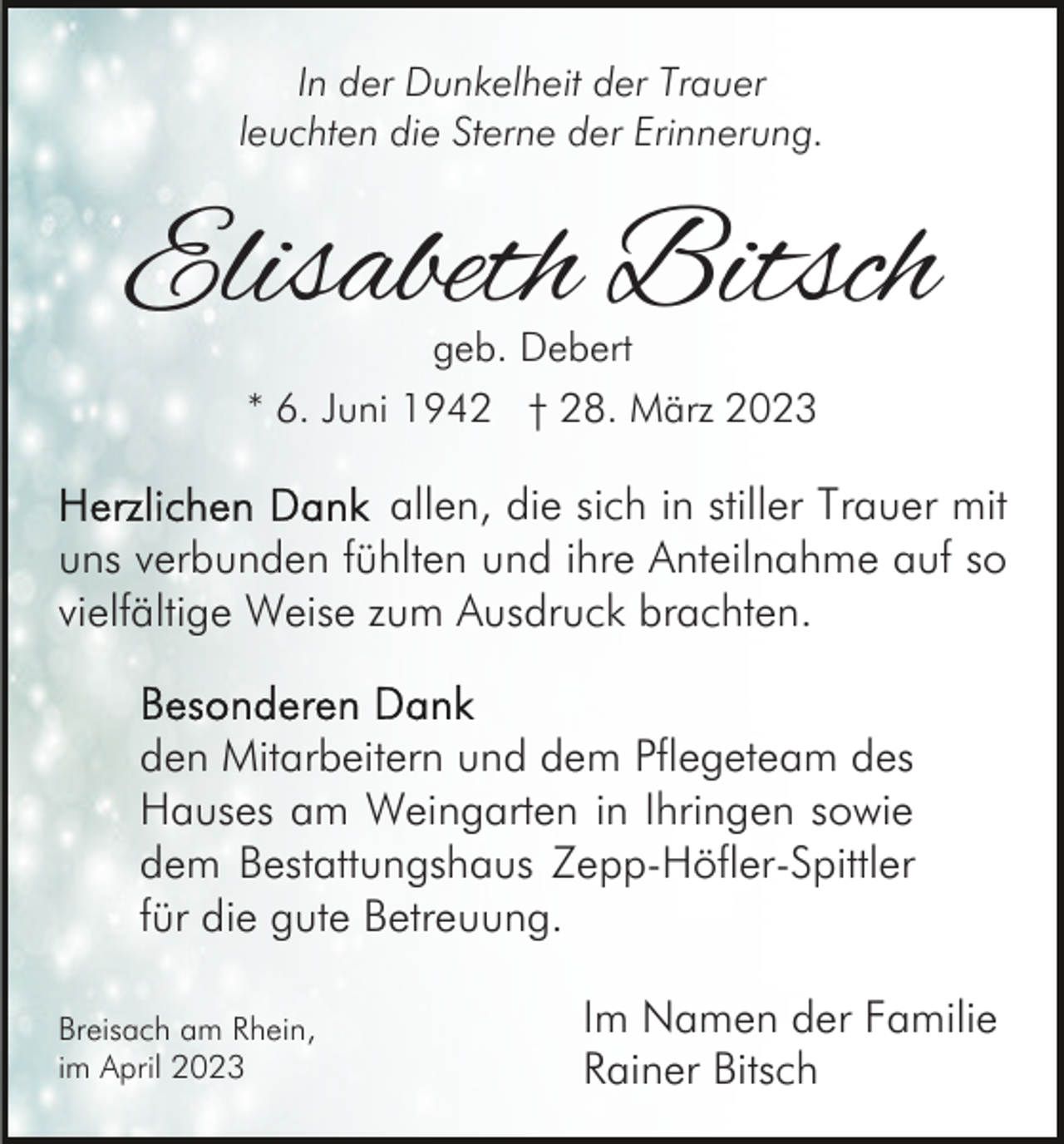 <p>In der Dunkelheit der Trauer<br />leuchten die Sterne der Erinnerung.</p><p>Elisabeth Bitsch<br />geb. Debert</p><p>* 6. Juni 1942 † 28. März 2023</p><p>allen, die sich in stiller Trauer mit<br />uns verbunden fühlten und ihre Anteilnahme auf so<br />vielfältige Weise zum Ausdruck brachten.<br />den Mitarbeitern und dem Pflegeteam des<br />Hauses am Weingarten in Ihringen sowie<br />dem Bestattungshaus Zepp-Höfler-Spittler<br />für die gute Betreuung.<br />Breisach am Rhein,<br />im April 2023</p><p>Im Namen der Familie<br />Rainer Bitsch</p>