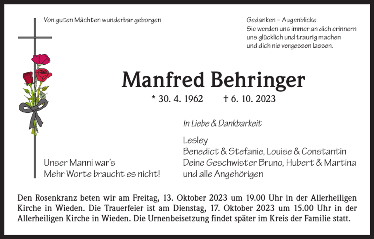 <p>Von guten Mächten wunderbar geborgen</p><p>Gedanken – Augenblicke<br />Sie werden uns immer an dich erinnern<br />uns glücklich und traurig machen<br />und dich nie vergessen lassen.</p><p>Manfred Behringer<br />* 30. 4. 1962 † 6. 10. 2023</p><p>In Liebe &amp; Dankbarkeit<br />Lesley</p><p>Benedict &amp; Stefanie, Louise &amp; Constantin<br />Unser Manni war’s<br />Deine Geschwister Bruno, Hubert &amp; Martina<br />Mehr Worte braucht es nicht!<br />und alle Angehörigen</p><p>Den Rosenkranz beten wir am Freitag, 13. Oktober 2023 um 19.00 Uhr in der Allerheiligen<br />Kirche in Wieden. Die Trauerfeier ist am Dienstag, 17. Oktober 2023 um 15.00 Uhr in der<br />­A llerheiligen Kirche in Wieden. Die Urnenbeisetzung findet später im Kreis der Familie statt.</p>