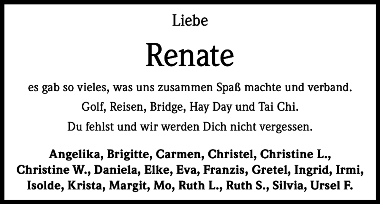 <p>Liebe</p><p>Renate<br />es gab so vieles, was uns zusammen Spaß machte und verband.<br />Golf, Reisen, Bridge, Hay Day und Tai Chi.<br />Du fehlst und wir werden Dich nicht vergessen.<br />Angelika, Brigitte, Carmen, Christel, Christine L.,<br />Christine W., Daniela, Elke, Eva, Franzis, Gretel, Ingrid, Irmi,<br />Isolde, Krista, Margit, Mo, Ruth L., Ruth S., Silvia, Ursel F.</p>