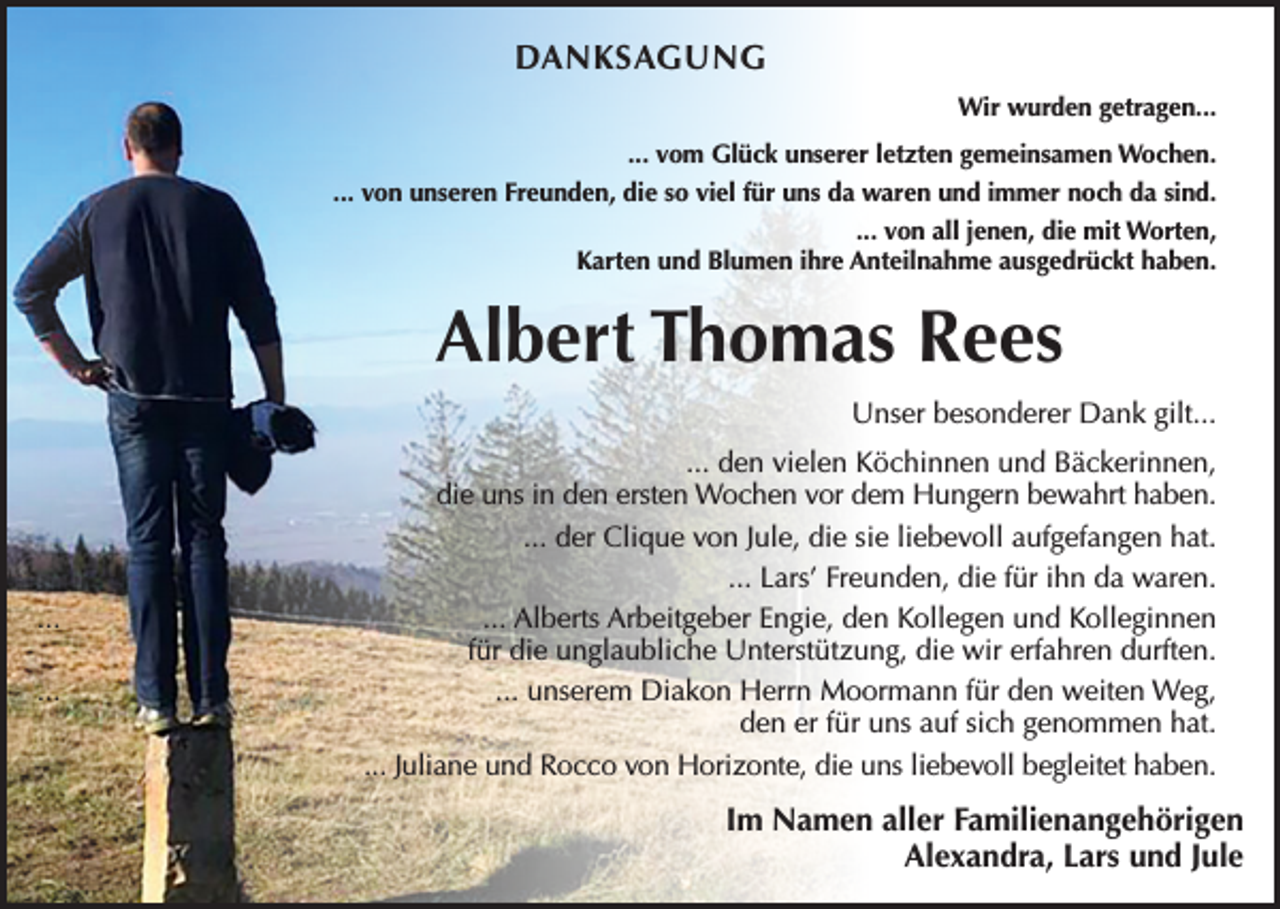 <p>DANKSAGUNG<br />Wir wurden getragen...<br />... vom Glück unserer letzten gemeinsamen Wochen.<br />... von unseren Freunden, die so viel für uns da waren und immer noch da sind.<br />... von all jenen, die mit Worten,<br />Karten und Blumen ihre Anteilnahme ausgedrückt haben.</p><p>Albert Thomas Rees<br />Unser besonderer Dank gilt...</p><p>...<br />...</p><p>... den vielen Köchinnen und Bäckerinnen,<br />die uns in den ersten Wochen vor dem Hungern bewahrt haben.<br />... der Clique von Jule, die sie liebevoll aufgefangen hat.<br />... Lars’ Freunden, die für ihn da waren.<br />... Alberts Arbeitgeber Engie, den Kollegen und Kolleginnen<br />für die unglaubliche Unterstützung, die wir erfahren durften.<br />... unserem Diakon Herrn Moormann für den weiten Weg,<br />den er für uns auf sich genommen hat.<br />... Juliane und Rocco von Horizonte, die uns liebevoll begleitet haben.</p><p>Im Namen aller Familienangehörigen<br />Alexandra, Lars und Jule</p>