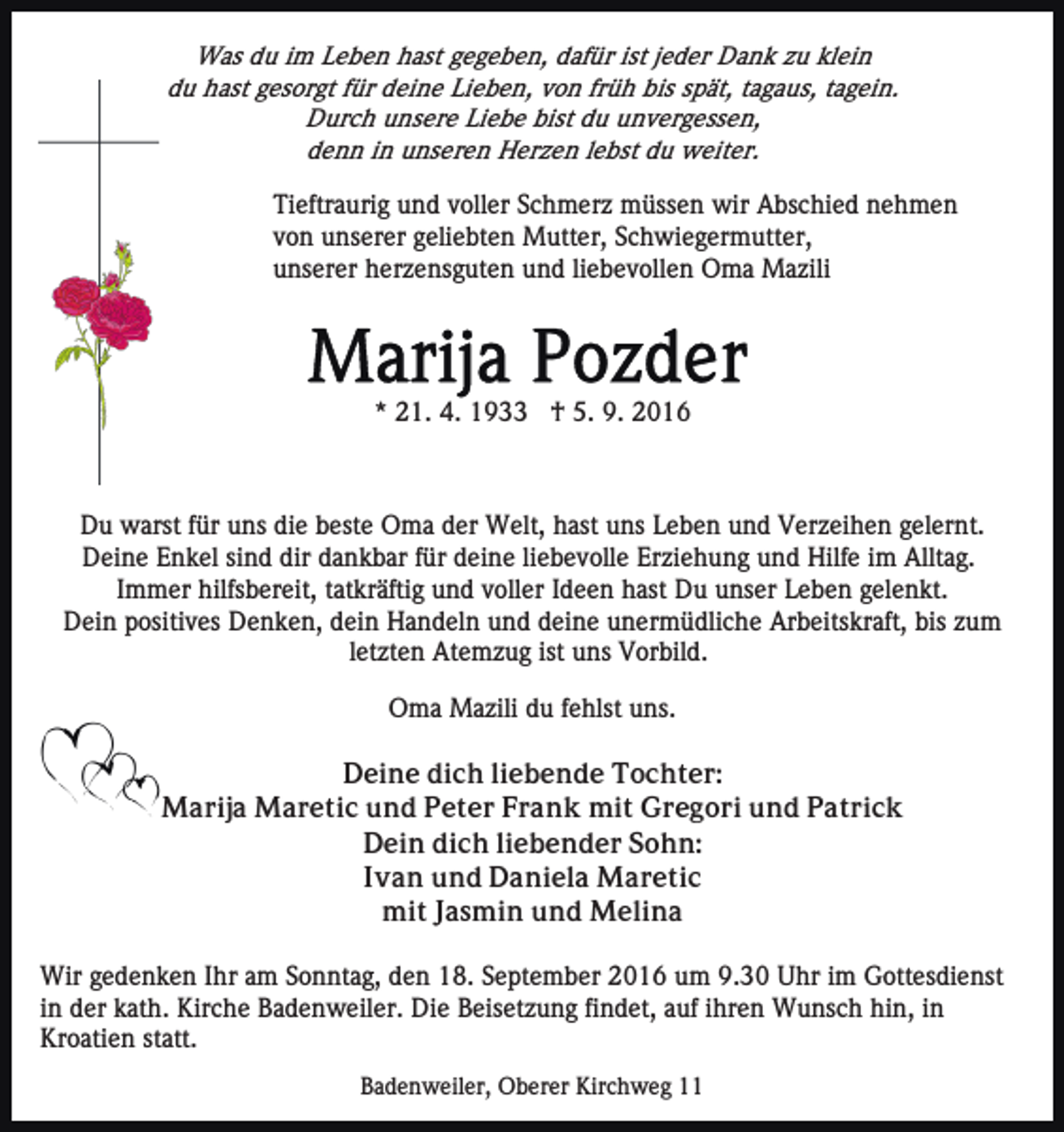 <p>Was du im Leben hast gegeben, dafür ist jeder Dank zu klein<br />du hast gesorgt für deine Lieben, von früh bis spät, tagaus, tagein.<br />Durch unsere Liebe bist du unvergessen,<br />denn in unseren Herzen lebst du weiter.</p><p>Tieftraurig und voller Schmerz müssen wir Abschied nehmen<br />von unserer geliebten Mutter, Schwiegermutter,<br />unserer herzensguten und liebevollen Oma Mazili</p><p>* 21. 4. 1933 † 5. 9. 2016</p><p>Du warst für uns die beste Oma der Welt, hast uns Leben und Verzeihen gelernt.<br />Deine Enkel sind dir dankbar für deine liebevolle Erziehung und Hilfe im Alltag.<br />Immer hilfsbereit, tatkräftig und voller Ideen hast Du unser Leben gelenkt.<br />Dein positives Denken, dein Handeln und deine unermüdliche Arbeitskraft, bis zum<br />letzten Atemzug ist uns Vorbild.<br />Oma Mazili du fehlst uns.<br />Deine dich liebende Tochter:<br />Marija Maretic und Peter Frank mit Gregori und Patrick<br />Dein dich liebender Sohn:<br />Ivan und Daniela Maretic<br />mit Jasmin und Melina<br />Wir gedenken Ihr am Sonntag, den 18. September 2016 um 9.30 Uhr im Gottesdienst<br />in der kath. Kirche Badenweiler. Die Beisetzung findet, auf ihren Wunsch hin, in<br />Kroatien statt.<br />Badenweiler, Oberer Kirchweg 11</p>