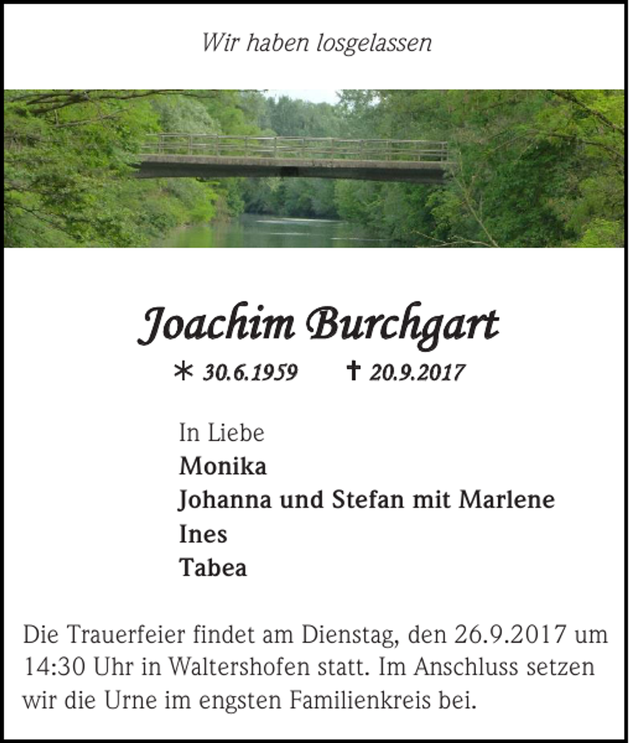 <p>Wir haben losgelassen</p><p>Joachim Burchgart<br /> 30.6.1959</p><p> 20.9.2017</p><p>In Liebe<br />Monika<br />Johanna und Stefan mit Marlene<br />Ines<br />Tabea<br />Die Trauerfeier findet am Dienstag, den 26.9.2017 um<br />14:30 Uhr in Waltershofen statt. Im Anschluss setzen<br />wir die Urne im engsten Familienkreis bei.</p>