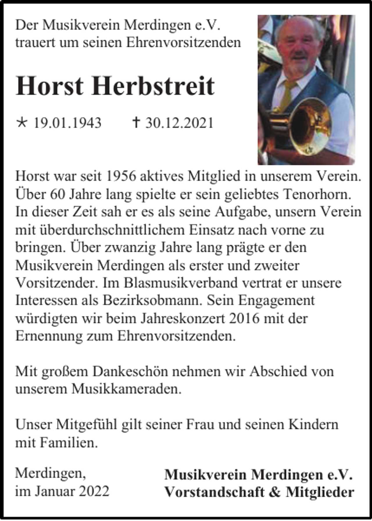 <p>Der Musikverein Merdingen e.V.<br />trauert um seinen Ehrenvorsitzenden</p><p>Horst Herbstreit<br /> 19.01.1943</p><p> 30.12.2021</p><p>Horst war seit 1956 aktives Mitglied in unserem Verein.<br />Über 60 Jahre lang spielte er sein geliebtes Tenorhorn.<br />In dieser Zeit sah er es als seine Aufgabe, unsern Verein<br />mit überdurchschnittlichem Einsatz nach vorne zu<br />bringen. Über zwanzig Jahre lang prägte er den<br />Musikverein Merdingen als erster und zweiter<br />Vorsitzender. Im Blasmusikverband vertrat er unsere<br />Interessen als Bezirksobmann. Sein Engagement<br />würdigten wir beim Jahreskonzert 2016 mit der<br />Ernennung zum Ehrenvorsitzenden.<br />Mit großem Dankeschön nehmen wir Abschied von<br />unserem Musikkameraden.<br />Unser Mitgefühl gilt seiner Frau und seinen Kindern<br />mit Familien.<br />Merdingen,<br />im Januar 2022</p><p>Musikverein Merdingen e.V.<br />Vorstandschaft &amp; Mitglieder</p>