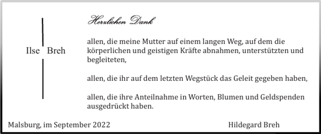 <p>Herzlichen Dank<br />Ilse Breh</p><p>allen, die meine Mutter auf einem langen Weg, auf dem die<br />kö rperlichen und geistigen Krä fte abnahmen, unterstü tzten und<br />begleiteten,<br />allen, die ihr auf dem letzten Wegstü ck das Geleit gegeben haben,<br />allen, die ihre Anteilnahme in Worten, Blumen und Geldspenden<br />ausgedrü ckt haben.</p><p>Malsburg, im September 2022</p><p>Hildegard Breh</p>