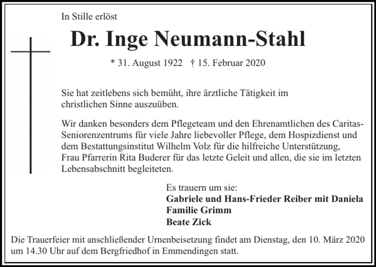 <p>In Stille erlöst</p><p>Dr. Inge Neumann-Stahl<br />* 31. August 1922 † 15. Februar 2020<br />Sie hat zeitlebens sich bemüht, ihre ärztliche Tätigkeit im<br />christlichen Sinne auszuüben.<br />Wir danken besonders dem Pflegeteam und den Ehrenamtlichen des CaritasSeniorenzentrums für viele Jahre liebevoller Pflege, dem Hospizdienst und<br />dem Bestattungsinstitut Wilhelm Volz für die hilfreiche Unterstützung,<br />Frau Pfarrerin Rita Buderer für das letzte Geleit und allen, die sie im letzten<br />Lebensabschnitt begleiteten.<br />Es trauern um sie:<br />Gabriele und Hans-Frieder Reiber mit Daniela<br />Familie Grimm<br />Beate Zick<br />Die Trauerfeier mit anschließender Urnenbeisetzung findet am Dienstag, den 10. März 2020<br />um 14.30 Uhr auf dem Bergfriedhof in Emmendingen statt.</p>
