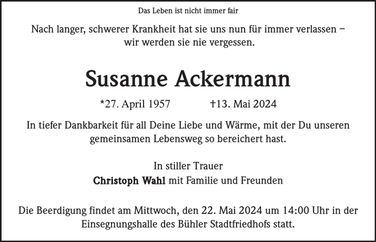 <p>Das Leben ist nicht immer fair</p><p>Nach langer, schwerer Krankheit hat sie uns nun für immer verlassen –<br />wir werden sie nie vergessen.</p><p>Susanne Ackermann<br />*27. April 1957</p><p>†13. Mai 2024</p><p>In tiefer Dankbarkeit für all Deine Liebe und Wärme, mit der Du unseren<br />gemeinsamen Lebensweg so bereichert hast.<br />In stiller Trauer<br />Christoph Wahl mit Familie und Freunden<br />Die Beerdigung findet am Mittwoch, den 22. Mai 2024 um 14:00 Uhr in der<br />Einsegnungshalle des Bühler Stadtfriedhofs statt.</p>