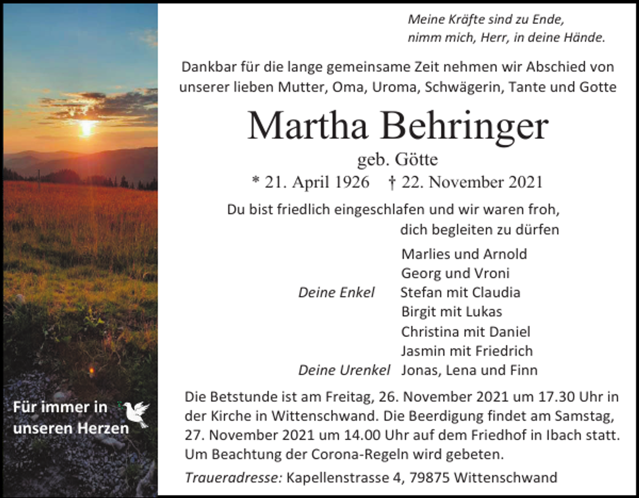 <p>Meine Kräfte sind zu Ende,<br />nimm mich, Herr, in deine Hände.</p><p>Dankbar für die lange gemeinsame Zeit nehmen wir Abschied von<br />unserer lieben Mutter, Oma, Uroma, Schwägerin, Tante und Gotte</p><p>Martha Behringer<br />geb. Götte<br />* 21. April 1926</p><p>† 22. November 2021</p><p>Du bist friedlich eingeschlafen und wir waren froh,<br />dich begleiten zu dürfen<br />Marlies und Arnold<br />Georg und Vroni<br />Deine Enkel<br />Stefan mit Claudia<br />Birgit mit Lukas<br />Christina mit Daniel<br />Jasmin mit Friedrich<br />Deine Urenkel Jonas, Lena und Finn</p><p>Für immer in<br />unseren Herzen</p><p>Die Betstunde ist am Freitag, 26. November 2021 um 17.30 Uhr in<br />der Kirche in Wittenschwand. Die Beerdigung findet am Samstag,<br />27. November 2021 um 14.00 Uhr auf dem Friedhof in Ibach statt.<br />Um Beachtung der Corona-Regeln wird gebeten.<br />Traueradresse: Kapellenstrasse 4, 79875 Wittenschwand</p>