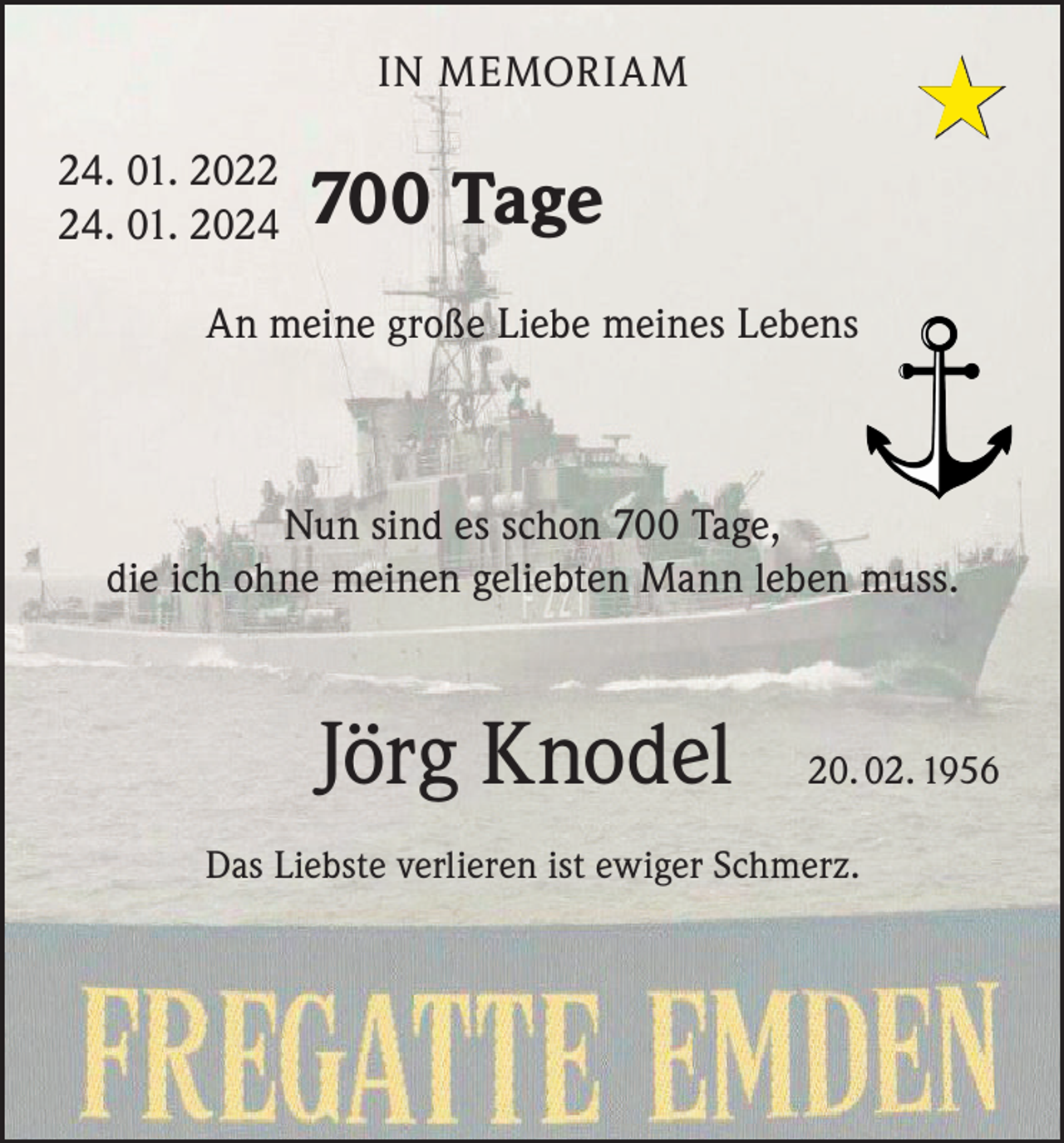 <p>★</p><p>IN MEMORIAM<br />24. 01. 2024. 01. 2024</p><p>700 Tage</p><p>An meine große Liebe meines Lebens</p><p>Nun sind es schon 700 Tage,<br />die ich ohne meinen geliebten Mann leben muss.</p><p>Jörg Knodel</p><p>20. 02. 1956</p><p>Das Liebste verlieren ist ewiger Schmerz.</p>