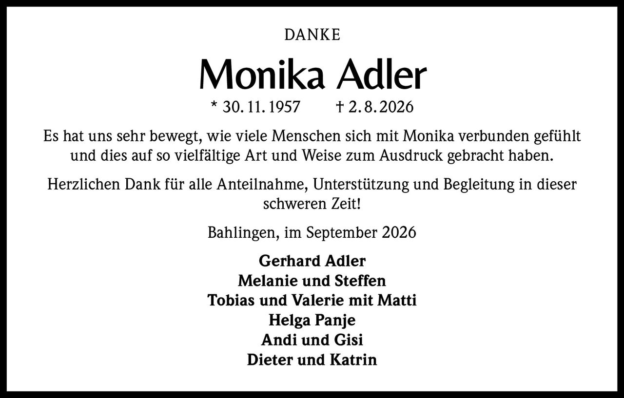 <p><strong>DANKE</strong></p><p><strong>Monika Adler</strong><br/>* 30.11.1957 † 2.8.2026</p><p>Es hat uns sehr bewegt, wie viele Menschen sich mit Monika verbunden gefühlt und dies auf so vielfältige Art und Weise zum Ausdruck gebracht haben.</p><p>Herzlichen Dank für alle Anteilnahme, Unterstützung und Begleitung in dieser schweren Zeit!</p><p>Bahlingen, im September 2026</p><p><strong>Gerhard Adler</strong><br/><strong>Melanie und Steffen</strong><br/><strong>Tobias und Valerie mit Matti</strong><br/><strong>Helga Panje</strong><br/><strong>Andi und Gisi</strong><br/><strong>Dieter und Katrin</strong></p>
