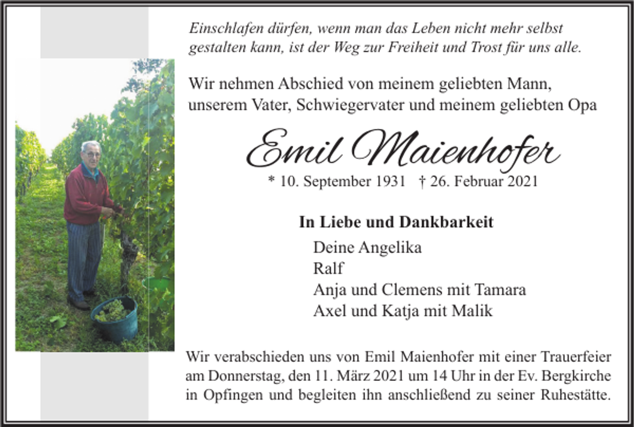 <p>Einschlafen dürfen, wenn man das Leben nicht mehr selbst<br />gestalten kann, ist der Weg zur Freiheit und Trost für uns alle.</p><p>Wir nehmen Abschied von meinem geliebten Mann,<br />unserem Vater, Schwiegervater und meinem geliebten Opa</p><p>Emil Maienhofer<br />* 10. September 1931 † 26. Februar 2021</p><p>In Liebe und Dankbarkeit<br />Deine Angelika<br />Ralf<br />Anja und Clemens mit Tamara<br />Axel und Katja mit Malik<br />Wir verabschieden uns von Emil Maienhofer mit einer Trauerfeier<br />am Donnerstag, den 11. März 2021 um 14 Uhr in der Ev. Bergkirche<br />in Opfingen und begleiten ihn anschließend zu seiner Ruhestätte.</p>