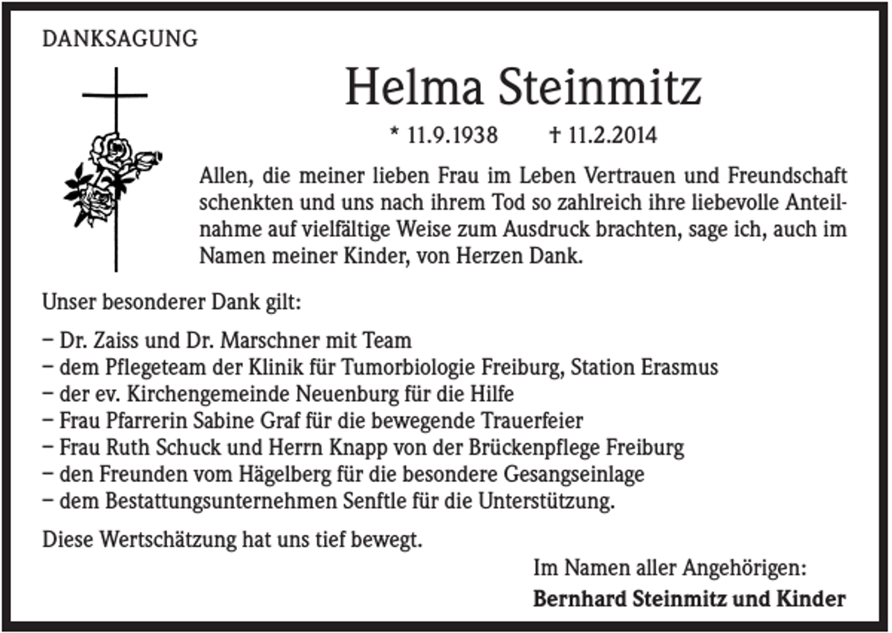<p>DANKSAGUNG</p><p>Helma Steinmitz<br />* 11.9.1938</p><p>† 11.2.2014</p><p>Allen, die meiner lieben Frau im Leben Vertrauen und Freundschaft<br />schenkten und uns nach ihrem Tod so zahlreich ihre liebevolle Anteilnahme auf vielfältige Weise zum Ausdruck brachten, sage ich, auch im<br />Namen meiner Kinder, von Herzen Dank.<br />Unser besonderer Dank gilt:<br />– Dr. Zaiss und Dr. Marschner mit Team<br />– dem Pflegeteam der Klinik für Tumorbiologie Freiburg, Station Erasmus<br />– der ev. Kirchengemeinde Neuenburg für die Hilfe<br />– Frau Pfarrerin Sabine Graf für die bewegende Trauerfeier<br />– Frau Ruth Schuck und Herrn Knapp von der Brückenpflege Freiburg<br />– den Freunden vom Hägelberg für die besondere Gesangseinlage<br />– dem Bestattungsunternehmen Senftle für die Unterstützung.<br />Diese Wertschätzung hat uns tief bewegt.<br />Im Namen aller Angehörigen:<br />Bernhard Steinmitz und Kinder</p>