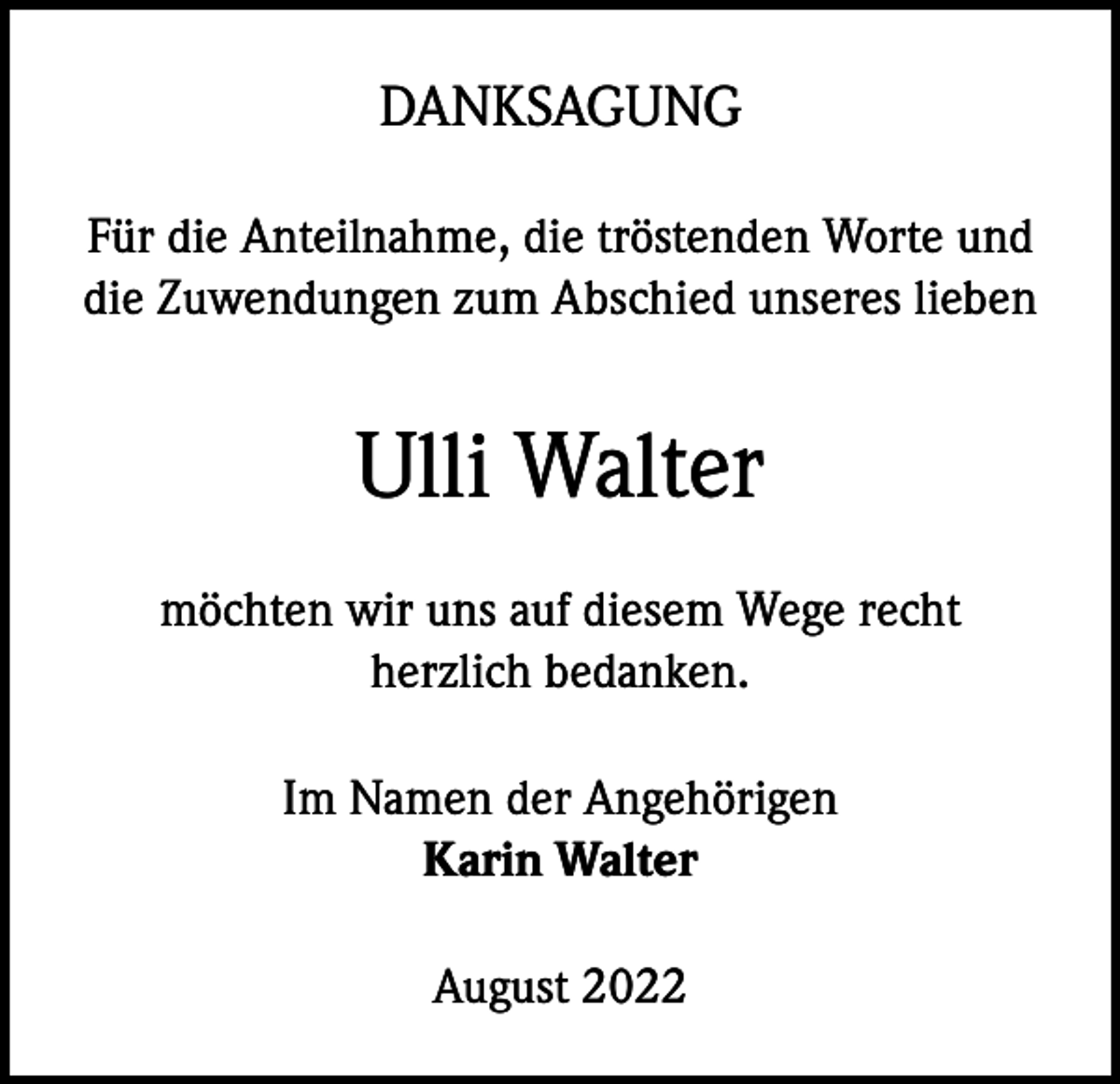 <p>DANKSAGUNG<br />Für die Anteilnahme, die tröstenden Worte und<br />die Zuwendungen zum Abschied unseres lieben</p><p>Ulli Walter<br />möchten wir uns auf diesem Wege recht<br />herzlich bedanken.<br />Im Namen der Angehörigen<br />Karin Walter<br />August 2022</p>