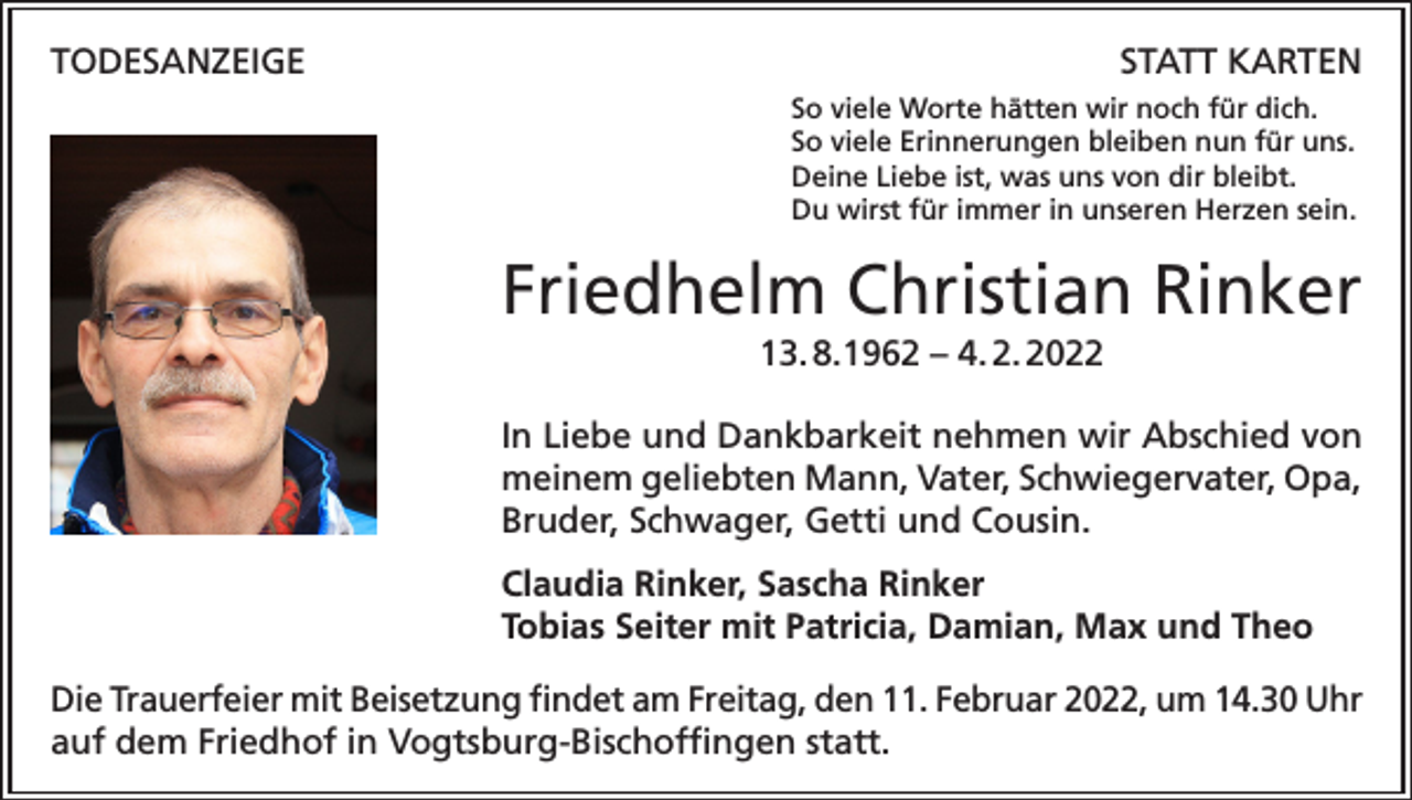 <p>TODESANZEIGE</p><p>STATT KARTEN<br />So viele Worte hätten wir noch für dich.<br />So viele Erinnerungen bleiben nun für uns.<br />Deine Liebe ist, was uns von dir bleibt.<br />Du wirst für immer in unseren Herzen sein.</p><p>Friedhelm Christian Rinker<br />13. 8.1962 – 4. 2. 2022<br />In Liebe und Dankbarkeit nehmen wir Abschied von<br />meinem geliebten Mann, Vater, Schwiegervater, Opa,<br />Bruder, Schwager, Getti und Cousin.<br />Claudia Rinker, Sascha Rinker<br />Tobias Seiter mit Patricia, Damian, Max und Theo<br />Die Trauerfeier mit Beisetzung findet am Freitag, den 11. Februar 2022, um 14.30 Uhr<br />auf dem Friedhof in Vogtsburg-Bischoffingen statt.</p>