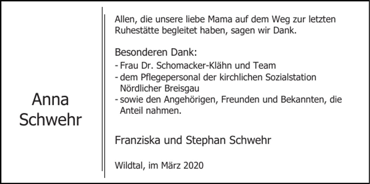 <p>Allen, die unsere liebe Mama auf dem Weg zur letzten<br />Ruhestätte begleitet haben, sagen wir Dank.</p><p>Besonderen Dank:</p><p>Anna<br />Schwehr</p><p>- Frau Dr. Schomacker-Klähn und Team<br />- dem Pflegepersonal der kirchlichen Sozialstation<br />Nördlicher Breisgau<br />- sowie den Angehörigen, Freunden und Bekannten, die<br />Anteil nahmen.</p><p>Franziska und Stephan Schwehr<br />Wildtal, im März 2020</p>