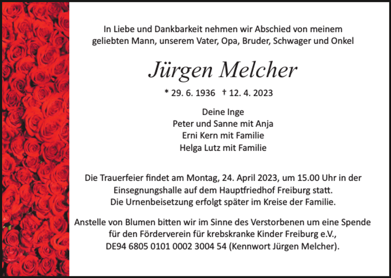<p>In Liebe und Dankbarkeit nehmen wir Abschied von meinem<br />geliebten Mann, unserem Vater, Opa, Bruder, Schwager und Onkel</p><p>Jürgen Melcher<br />* 29. 6. 1936 † 12. 4. 2023<br />Deine Inge<br />Peter und Sanne mit Anja<br />Erni Kern mit Familie<br />Helga Lutz mit Familie<br />Die Trauerfeier ﬁndet am Montag, 24. April 2023, um 15.00 Uhr in der<br />Einsegnungshalle auf dem Haup�riedhof Freiburg sta�.<br />Die Urnenbeisetzung erfolgt später im Kreise der Familie.<br />Anstelle von Blumen bi�en wir im Sinne des Verstorbenen um eine Spende<br />für den Förderverein für krebskranke Kinder Freiburg e.V.,<br />DE94 6805 0101 0002 3004 54 (Kennwort Jürgen Melcher).</p>