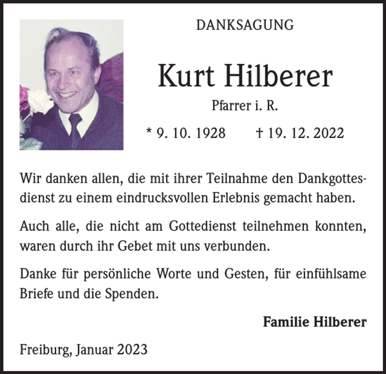 <p>DANKSAGUNG</p><p>Kurt Hilberer<br />Pfarrer i. R.<br />* 9. 10. 1928 † 19. 12. 2022<br />Wir danken allen, die mit ihrer Teilnahme den Dankgottesdienst zu einem eindrucksvollen Erlebnis gemacht haben.<br />Auch alle, die nicht am Gottedienst teilnehmen konnten,<br />waren durch ihr Gebet mit uns verbunden.<br />Danke für persönliche Worte und Gesten, für einfühlsame<br />Briefe und die Spenden.</p><p>Freiburg, Januar 2023</p><p>Familie Hilberer</p>