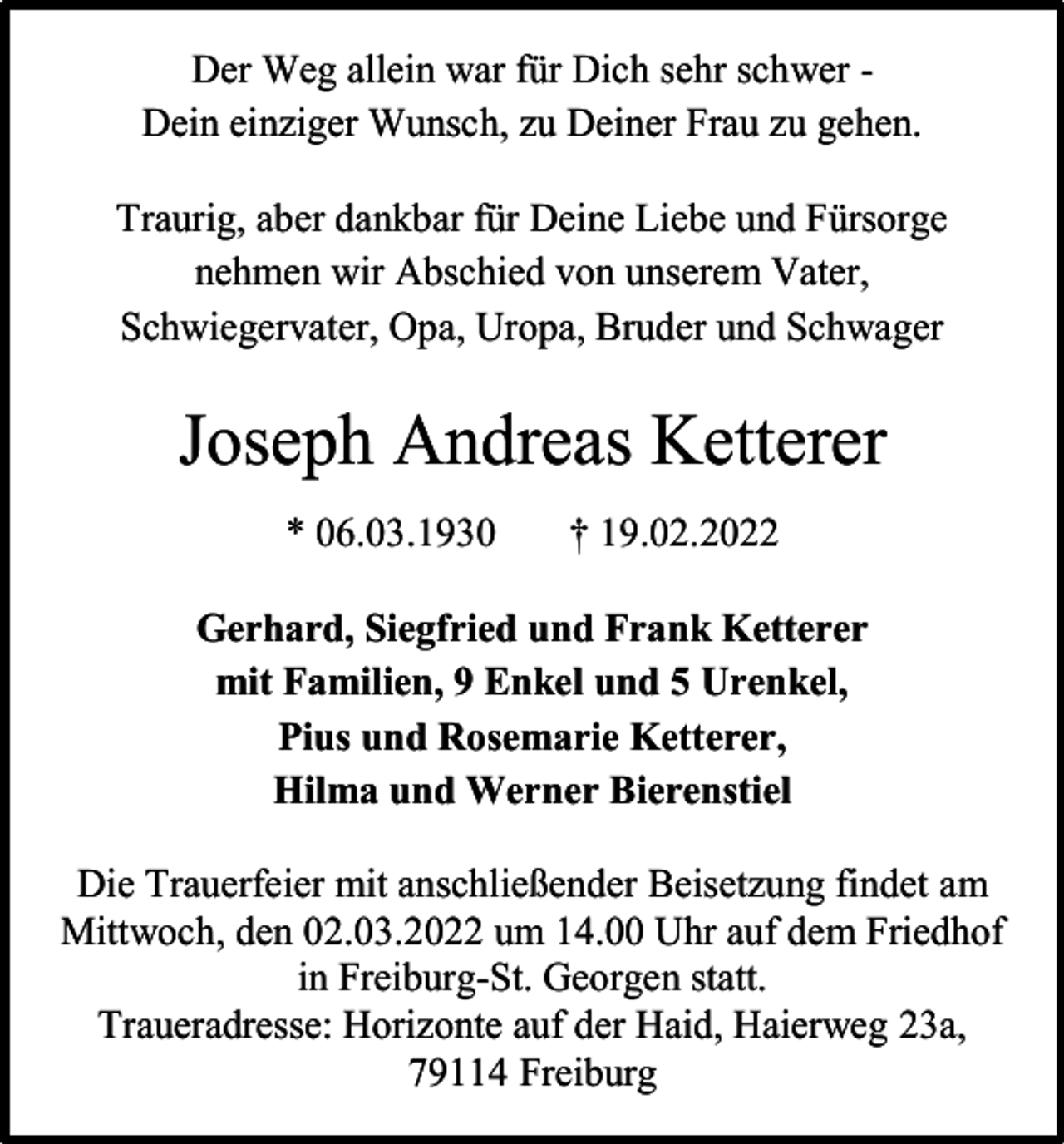 <p>Der Weg allein war für Dich sehr schwer Dein einziger Wunsch, zu Deiner Frau zu gehen.<br />Traurig, aber dankbar für Deine Liebe und Fürsorge<br />nehmen wir Abschied von unserem Vater,<br />Schwiegervater, Opa, Uropa, Bruder und Schwager</p><p>Joseph Andreas Ketterer<br />* 06.03.1930</p><p>† 19.02.2022</p><p>Gerhard, Siegfried und Frank Ketterer<br />mit Familien, 9 Enkel und 5 Urenkel,<br />Pius und Rosemarie Ketterer,<br />Hilma und Werner Bierenstiel<br />Die Trauerfeier mit anschließender Beisetzung findet am<br />Mittwoch, den 02.03.2022 um 14.00 Uhr auf dem Friedhof<br />in Freiburg-St. Georgen statt.<br />Traueradresse: Horizonte auf der Haid, Haierweg 23a,<br />79114 Freiburg</p>